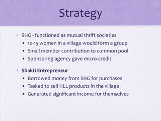 Strategy
• SHG - functioned as mutual thrift societies
  • 10-15 women in a village would form a group
  • Small member contribution to common pool
  • Sponsoring agency gave micro-credit

• Shakti Entrepreneur
  • Borrowed money from SHG for purchases
  • Tasked to sell HLL products in the village
  • Generated significant income for themselves
 