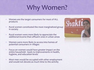 Why Women?
• Women are the target consumers for most of HLL
  products

• Rural women constituted the most marginalized group
  in society

• Rural women were more likely to appreciate the
  additional income than affluent ones in urban areas

• Women were more likely to access into homes of
  potential consumers in villages

• Focus on women would have greater impact on the
  entire household - leads to improvements in health,
  hygiene, and education levels

• Most men would be occupied with other employment
  and would not devote as much time to the activity
 