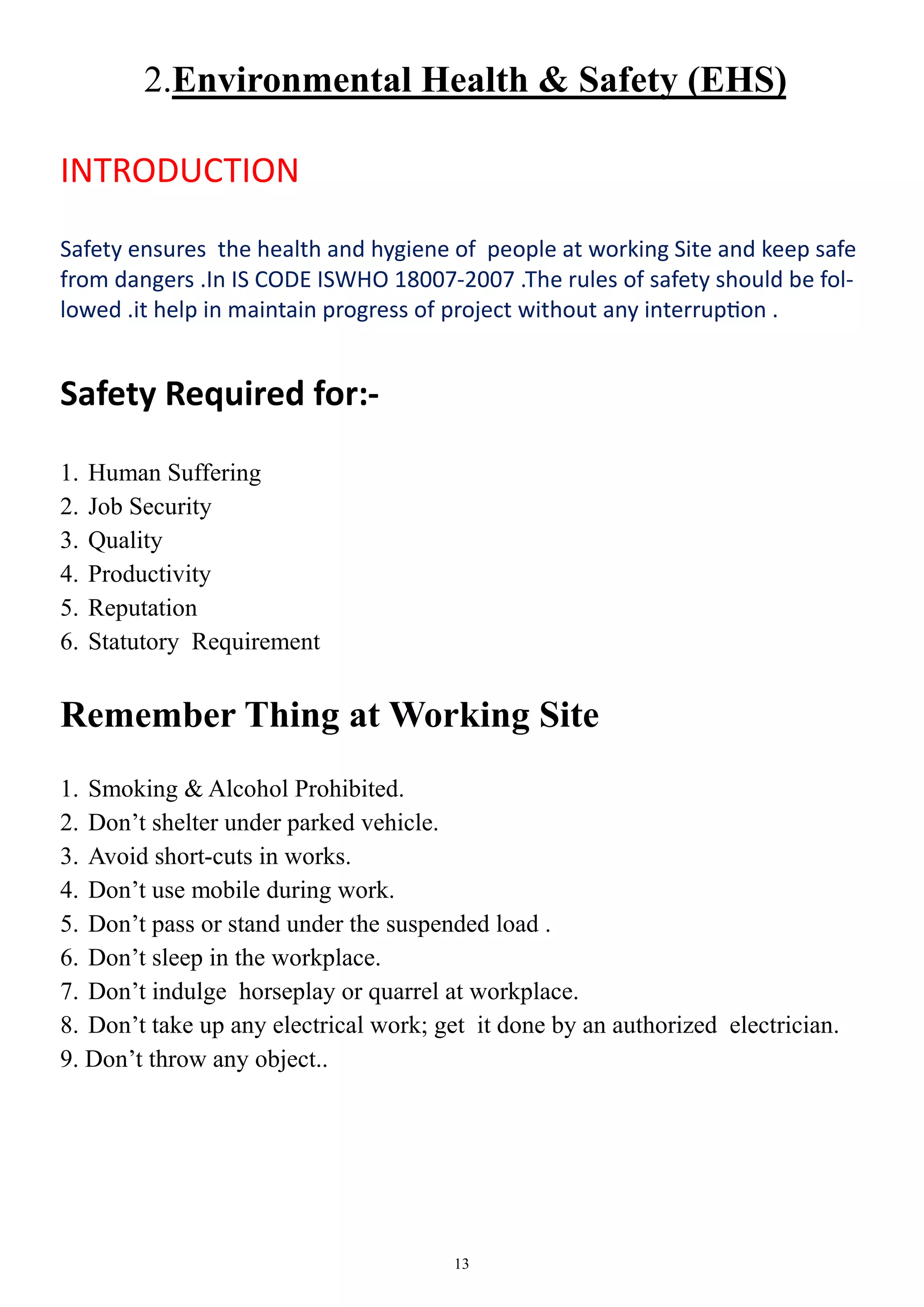 13
2.Environmental Health & Safety (EHS)
INTRODUCTION
Safety ensures the health and hygiene of people at working Site and keep safe
from dangers .In IS CODE ISWHO 18007-2007 .The rules of safety should be fol-
lowed .it help in maintain progress of project without any interruption .
Safety Required for:-
1. Human Suffering
2. Job Security
3. Quality
4. Productivity
5. Reputation
6. Statutory Requirement
Remember Thing at Working Site
1. Smoking & Alcohol Prohibited.
2. Don’t shelter under parked vehicle.
3. Avoid short-cuts in works.
4. Don’t use mobile during work.
5. Don’t pass or stand under the suspended load .
6. Don’t sleep in the workplace.
7. Don’t indulge horseplay or quarrel at workplace.
8. Don’t take up any electrical work; get it done by an authorized electrician.
9. Don’t throw any object..
 