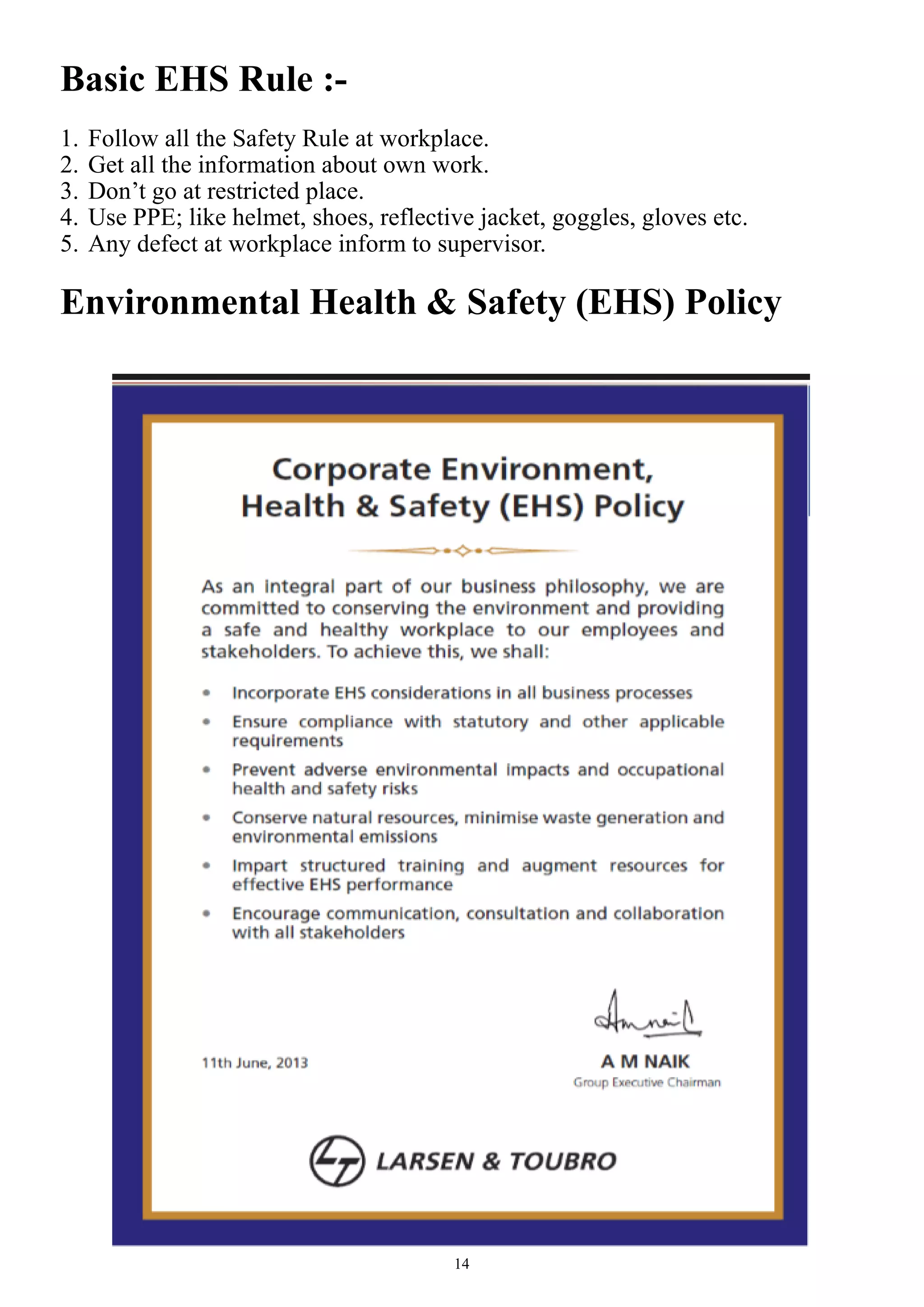14
Basic EHS Rule :-
1. Follow all the Safety Rule at workplace.
2. Get all the information about own work.
3. Don’t go at restricted place.
4. Use PPE; like helmet, shoes, reflective jacket, goggles, gloves etc.
5. Any defect at workplace inform to supervisor.
Environmental Health & Safety (EHS) Policy
 