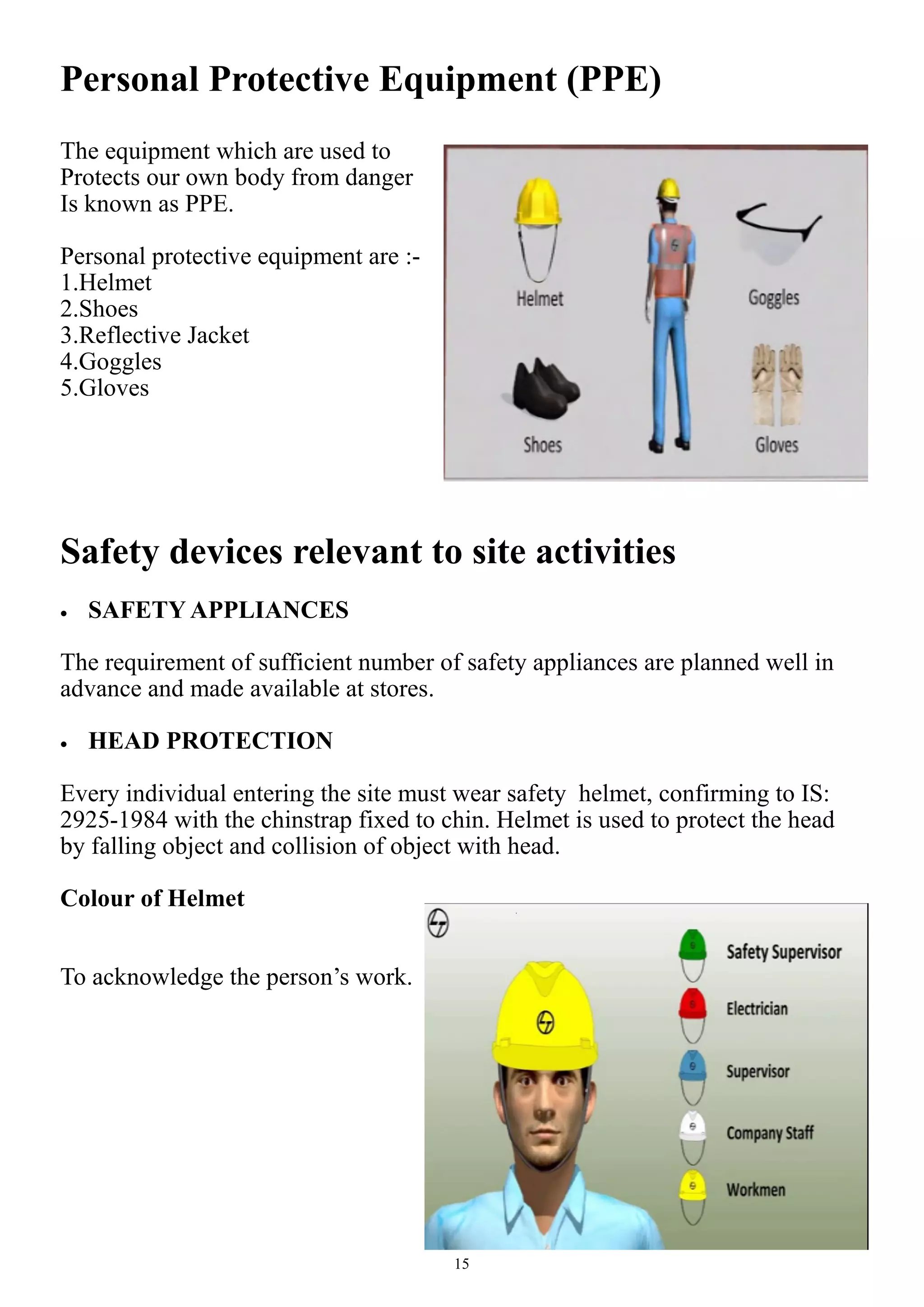 15
Personal Protective Equipment (PPE)
The equipment which are used to
Protects our own body from danger
Is known as PPE.
Personal protective equipment are :-
1.Helmet
2.Shoes
3.Reflective Jacket
4.Goggles
5.Gloves
Safety devices relevant to site activities
 SAFETY APPLIANCES
The requirement of sufficient number of safety appliances are planned well in
advance and made available at stores.
 HEAD PROTECTION
Every individual entering the site must wear safety helmet, confirming to IS:
2925-1984 with the chinstrap fixed to chin. Helmet is used to protect the head
by falling object and collision of object with head.
Colour of Helmet
To acknowledge the person’s work.
 