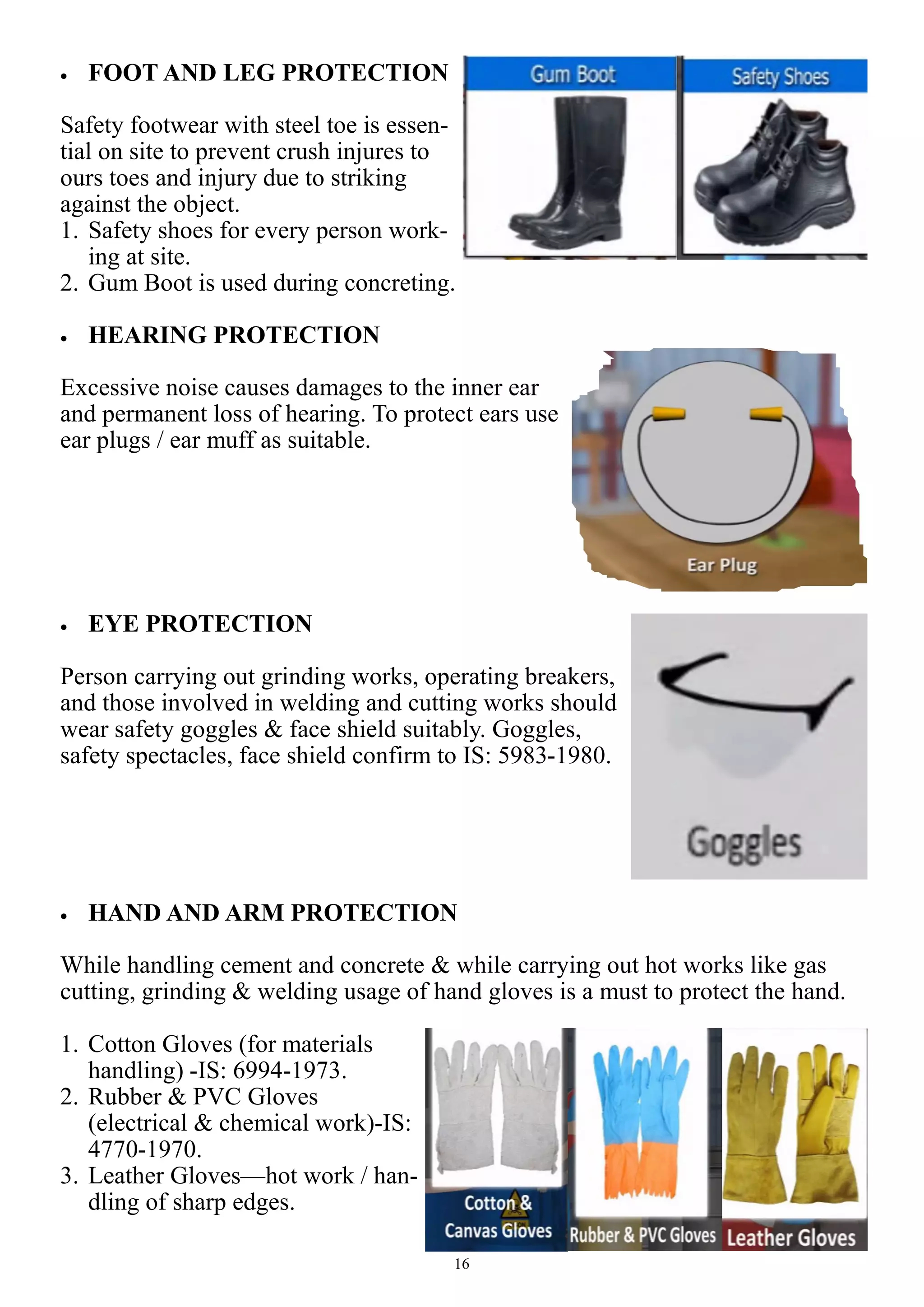 16
 FOOT AND LEG PROTECTION
Safety footwear with steel toe is essen-
tial on site to prevent crush injures to
ours toes and injury due to striking
against the object.
1. Safety shoes for every person work-
ing at site.
2. Gum Boot is used during concreting.
 HEARING PROTECTION
Excessive noise causes damages to the inner ear
and permanent loss of hearing. To protect ears use
ear plugs / ear muff as suitable.
 EYE PROTECTION
Person carrying out grinding works, operating breakers,
and those involved in welding and cutting works should
wear safety goggles & face shield suitably. Goggles,
safety spectacles, face shield confirm to IS: 5983-1980.
 HAND AND ARM PROTECTION
While handling cement and concrete & while carrying out hot works like gas
cutting, grinding & welding usage of hand gloves is a must to protect the hand.
1. Cotton Gloves (for materials
handling) -IS: 6994-1973.
2. Rubber & PVC Gloves
(electrical & chemical work)-IS:
4770-1970.
3. Leather Gloves—hot work / han-
dling of sharp edges.
 