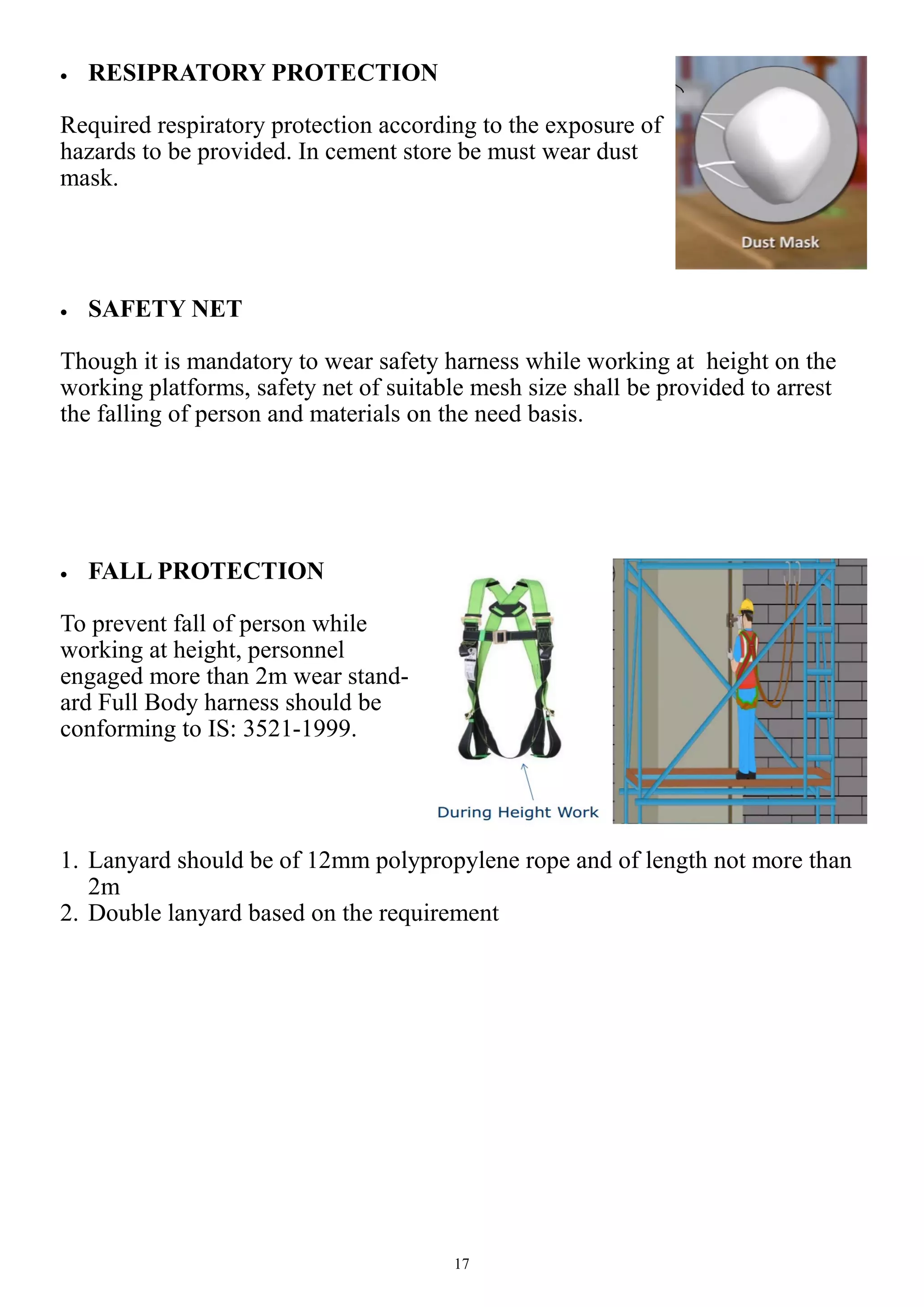 17
 RESIPRATORY PROTECTION
Required respiratory protection according to the exposure of
hazards to be provided. In cement store be must wear dust
mask.
 SAFETY NET
Though it is mandatory to wear safety harness while working at height on the
working platforms, safety net of suitable mesh size shall be provided to arrest
the falling of person and materials on the need basis.
 FALL PROTECTION
To prevent fall of person while
working at height, personnel
engaged more than 2m wear stand-
ard Full Body harness should be
conforming to IS: 3521-1999.
1. Lanyard should be of 12mm polypropylene rope and of length not more than
2m
2. Double lanyard based on the requirement
 