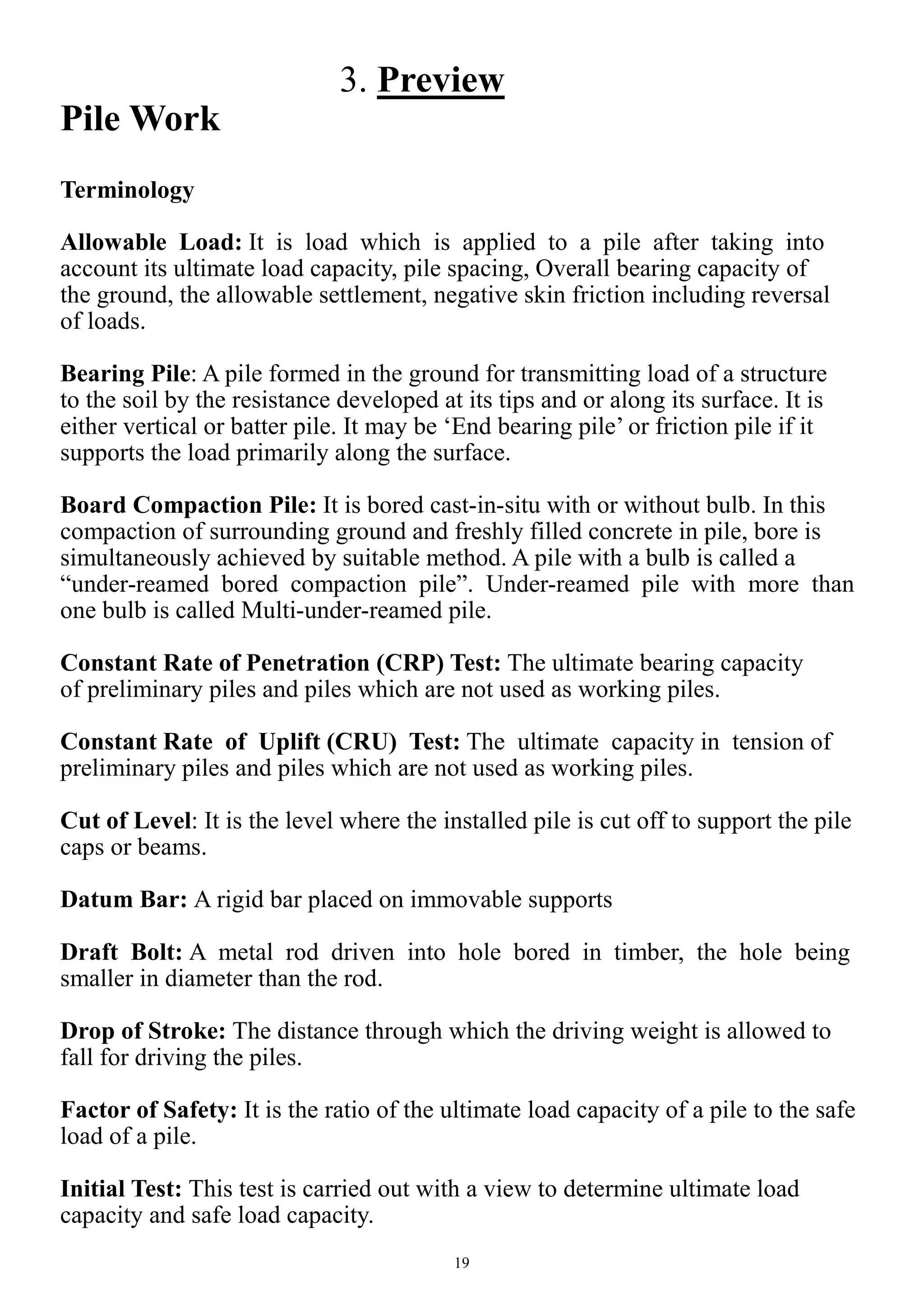 19
3. Preview
Pile Work
Terminology
Allowable Load: It is load which is applied to a pile after taking into
account its ultimate load capacity, pile spacing, Overall bearing capacity of
the ground, the allowable settlement, negative skin friction including reversal
of loads.
Bearing Pile: A pile formed in the ground for transmitting load of a structure
to the soil by the resistance developed at its tips and or along its surface. It is
either vertical or batter pile. It may be ‘End bearing pile’ or friction pile if it
supports the load primarily along the surface.
Board Compaction Pile: It is bored cast-in-situ with or without bulb. In this
compaction of surrounding ground and freshly filled concrete in pile, bore is
simultaneously achieved by suitable method. A pile with a bulb is called a
“under-reamed bored compaction pile”. Under-reamed pile with more than
one bulb is called Multi-under-reamed pile.
Constant Rate of Penetration (CRP) Test: The ultimate bearing capacity
of preliminary piles and piles which are not used as working piles.
Constant Rate of Uplift (CRU) Test: The ultimate capacity in tension of
preliminary piles and piles which are not used as working piles.
Cut of Level: It is the level where the installed pile is cut off to support the pile
caps or beams.
Datum Bar: A rigid bar placed on immovable supports
Draft Bolt: A metal rod driven into hole bored in timber, the hole being
smaller in diameter than the rod.
Drop of Stroke: The distance through which the driving weight is allowed to
fall for driving the piles.
Factor of Safety: It is the ratio of the ultimate load capacity of a pile to the safe
load of a pile.
Initial Test: This test is carried out with a view to determine ultimate load
capacity and safe load capacity.
 