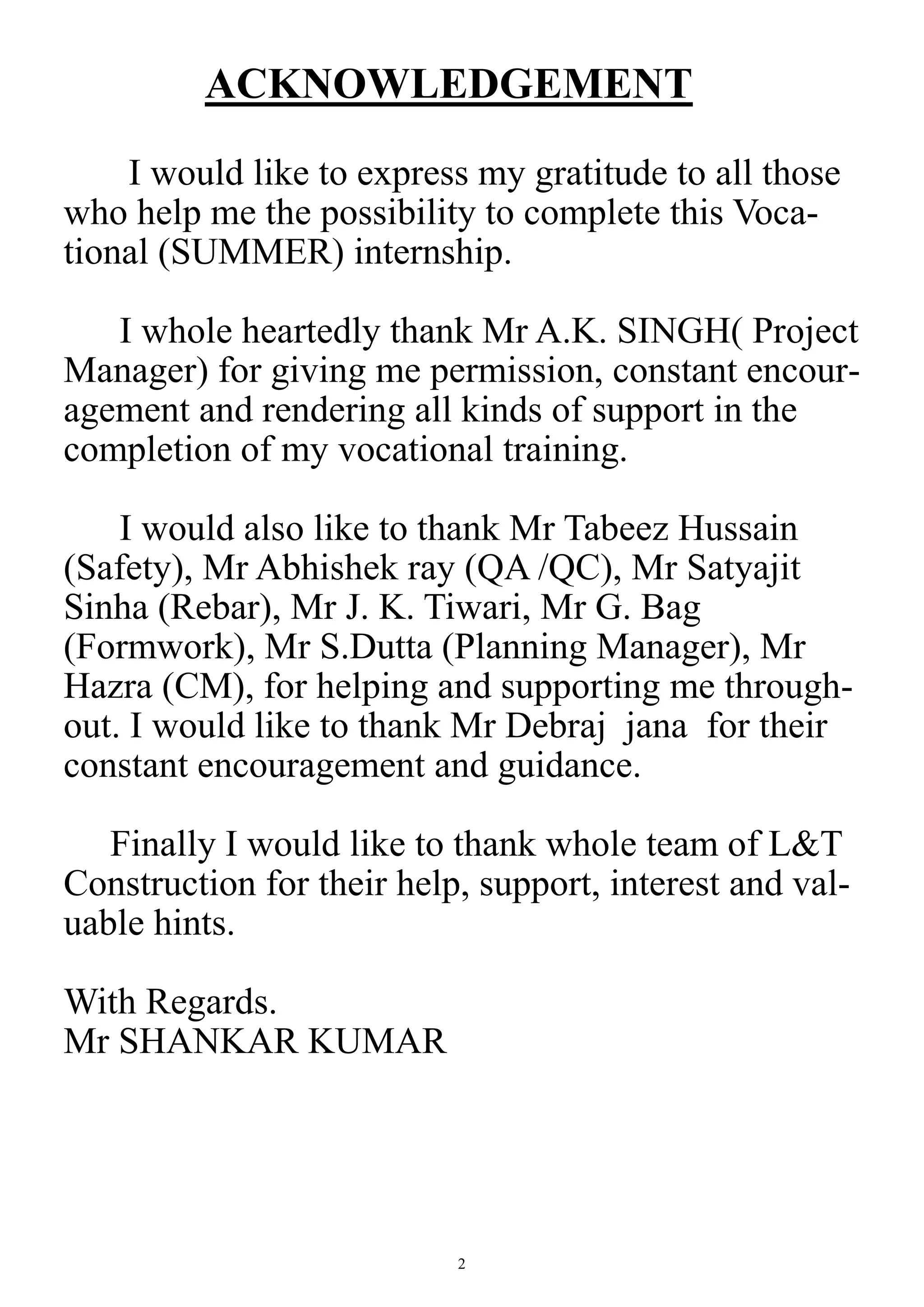 2
ACKNOWLEDGEMENT
I would like to express my gratitude to all those
who help me the possibility to complete this Voca-
tional (SUMMER) internship.
I whole heartedly thank Mr A.K. SINGH( Project
Manager) for giving me permission, constant encour-
agement and rendering all kinds of support in the
completion of my vocational training.
I would also like to thank Mr Tabeez Hussain
(Safety), Mr Abhishek ray (QA /QC), Mr Satyajit
Sinha (Rebar), Mr J. K. Tiwari, Mr G. Bag
(Formwork), Mr S.Dutta (Planning Manager), Mr
Hazra (CM), for helping and supporting me through-
out. I would like to thank Mr Debraj jana for their
constant encouragement and guidance.
Finally I would like to thank whole team of L&T
Construction for their help, support, interest and val-
uable hints.
With Regards.
Mr SHANKAR KUMAR
 