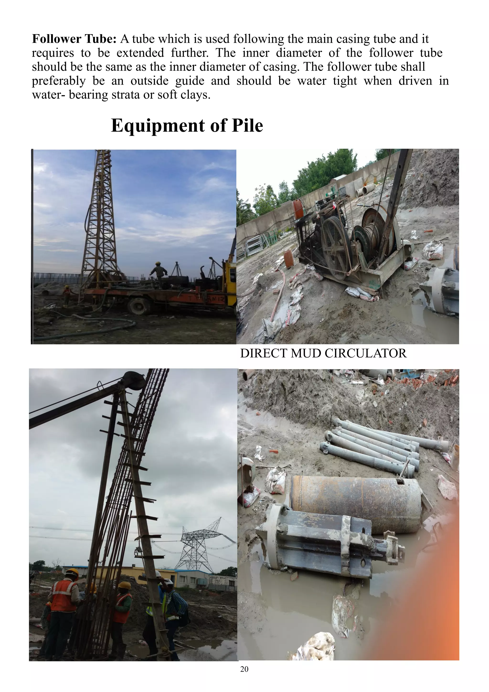 20
Follower Tube: A tube which is used following the main casing tube and it
requires to be extended further. The inner diameter of the follower tube
should be the same as the inner diameter of casing. The follower tube shall
preferably be an outside guide and should be water tight when driven in
water- bearing strata or soft clays.
Equipment of Pile
DIRECT MUD CIRCULATOR
 