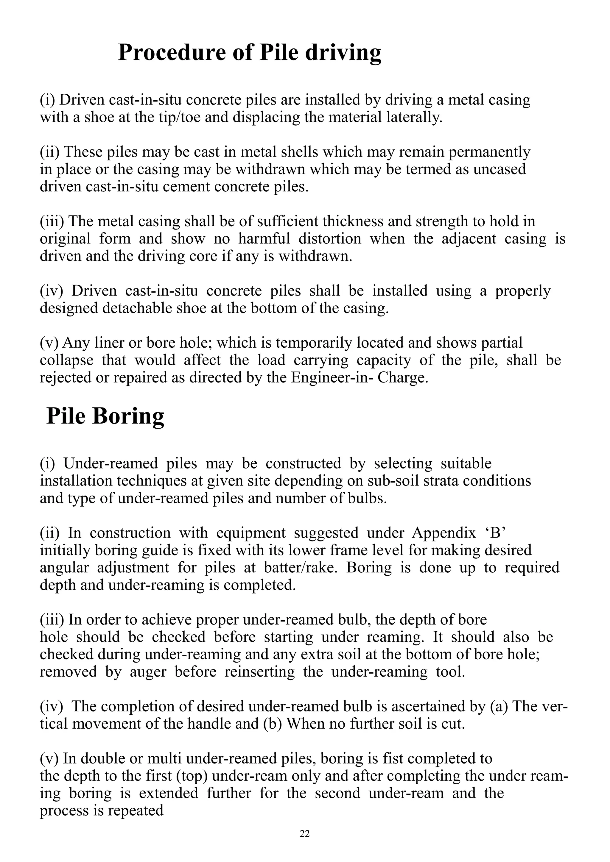 22
Procedure of Pile driving
(i) Driven cast-in-situ concrete piles are installed by driving a metal casing
with a shoe at the tip/toe and displacing the material laterally.
(ii) These piles may be cast in metal shells which may remain permanently
in place or the casing may be withdrawn which may be termed as uncased
driven cast-in-situ cement concrete piles.
(iii) The metal casing shall be of sufficient thickness and strength to hold in
original form and show no harmful distortion when the adjacent casing is
driven and the driving core if any is withdrawn.
(iv) Driven cast-in-situ concrete piles shall be installed using a properly
designed detachable shoe at the bottom of the casing.
(v) Any liner or bore hole; which is temporarily located and shows partial
collapse that would affect the load carrying capacity of the pile, shall be
rejected or repaired as directed by the Engineer-in- Charge.
Pile Boring
(i) Under-reamed piles may be constructed by selecting suitable
installation techniques at given site depending on sub-soil strata conditions
and type of under-reamed piles and number of bulbs.
(ii) In construction with equipment suggested under Appendix ‘B’
initially boring guide is fixed with its lower frame level for making desired
angular adjustment for piles at batter/rake. Boring is done up to required
depth and under-reaming is completed.
(iii) In order to achieve proper under-reamed bulb, the depth of bore
hole should be checked before starting under reaming. It should also be
checked during under-reaming and any extra soil at the bottom of bore hole;
removed by auger before reinserting the under-reaming tool.
(iv) The completion of desired under-reamed bulb is ascertained by (a) The ver-
tical movement of the handle and (b) When no further soil is cut.
(v) In double or multi under-reamed piles, boring is fist completed to
the depth to the first (top) under-ream only and after completing the under ream-
ing boring is extended further for the second under-ream and the
process is repeated
 