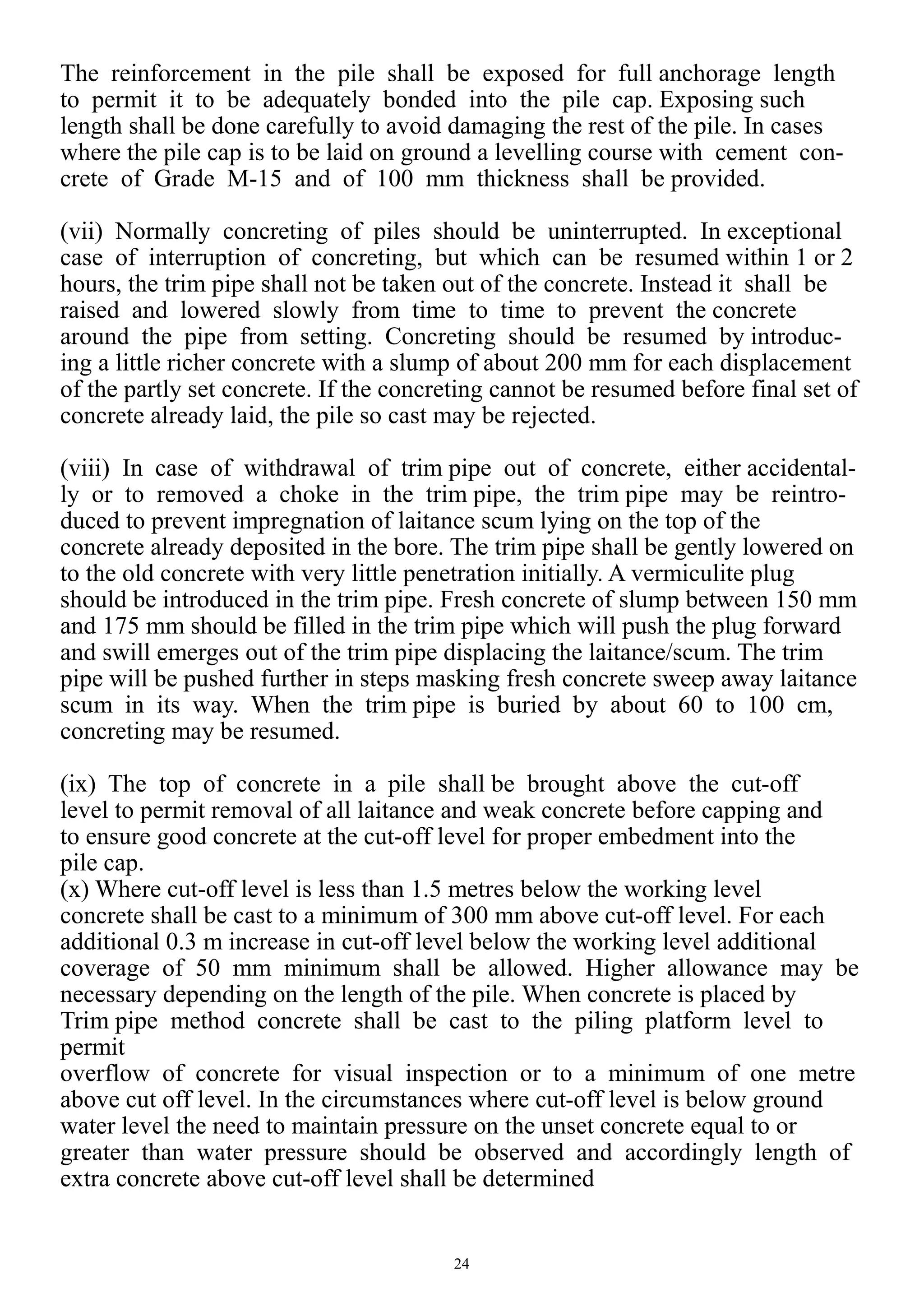 24
The reinforcement in the pile shall be exposed for full anchorage length
to permit it to be adequately bonded into the pile cap. Exposing such
length shall be done carefully to avoid damaging the rest of the pile. In cases
where the pile cap is to be laid on ground a levelling course with cement con-
crete of Grade M-15 and of 100 mm thickness shall be provided.
(vii) Normally concreting of piles should be uninterrupted. In exceptional
case of interruption of concreting, but which can be resumed within 1 or 2
hours, the trim pipe shall not be taken out of the concrete. Instead it shall be
raised and lowered slowly from time to time to prevent the concrete
around the pipe from setting. Concreting should be resumed by introduc-
ing a little richer concrete with a slump of about 200 mm for each displacement
of the partly set concrete. If the concreting cannot be resumed before final set of
concrete already laid, the pile so cast may be rejected.
(viii) In case of withdrawal of trim pipe out of concrete, either accidental-
ly or to removed a choke in the trim pipe, the trim pipe may be reintro-
duced to prevent impregnation of laitance scum lying on the top of the
concrete already deposited in the bore. The trim pipe shall be gently lowered on
to the old concrete with very little penetration initially. A vermiculite plug
should be introduced in the trim pipe. Fresh concrete of slump between 150 mm
and 175 mm should be filled in the trim pipe which will push the plug forward
and swill emerges out of the trim pipe displacing the laitance/scum. The trim
pipe will be pushed further in steps masking fresh concrete sweep away laitance
scum in its way. When the trim pipe is buried by about 60 to 100 cm,
concreting may be resumed.
(ix) The top of concrete in a pile shall be brought above the cut-off
level to permit removal of all laitance and weak concrete before capping and
to ensure good concrete at the cut-off level for proper embedment into the
pile cap.
(x) Where cut-off level is less than 1.5 metres below the working level
concrete shall be cast to a minimum of 300 mm above cut-off level. For each
additional 0.3 m increase in cut-off level below the working level additional
coverage of 50 mm minimum shall be allowed. Higher allowance may be
necessary depending on the length of the pile. When concrete is placed by
Trim pipe method concrete shall be cast to the piling platform level to
permit
overflow of concrete for visual inspection or to a minimum of one metre
above cut off level. In the circumstances where cut-off level is below ground
water level the need to maintain pressure on the unset concrete equal to or
greater than water pressure should be observed and accordingly length of
extra concrete above cut-off level shall be determined
 