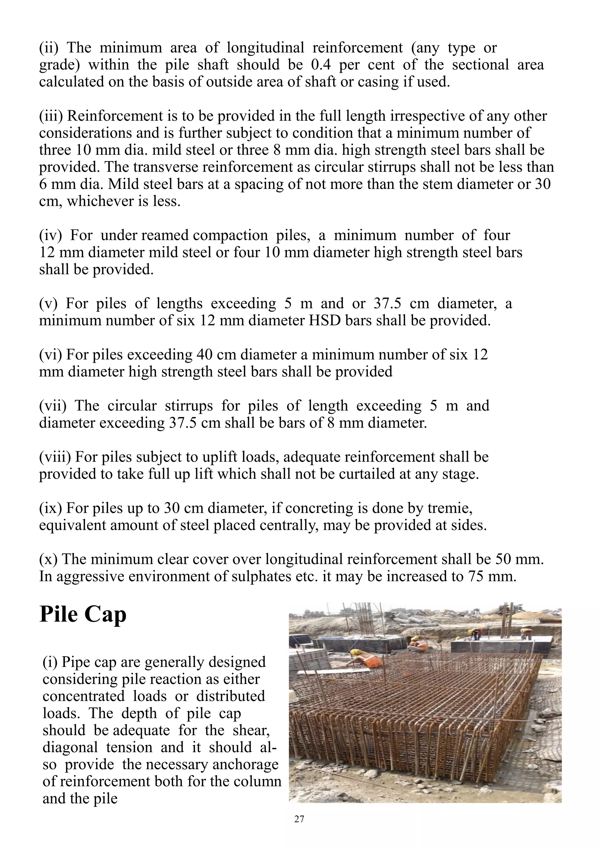 27
(ii) The minimum area of longitudinal reinforcement (any type or
grade) within the pile shaft should be 0.4 per cent of the sectional area
calculated on the basis of outside area of shaft or casing if used.
(iii) Reinforcement is to be provided in the full length irrespective of any other
considerations and is further subject to condition that a minimum number of
three 10 mm dia. mild steel or three 8 mm dia. high strength steel bars shall be
provided. The transverse reinforcement as circular stirrups shall not be less than
6 mm dia. Mild steel bars at a spacing of not more than the stem diameter or 30
cm, whichever is less.
(iv) For under reamed compaction piles, a minimum number of four
12 mm diameter mild steel or four 10 mm diameter high strength steel bars
shall be provided.
(v) For piles of lengths exceeding 5 m and or 37.5 cm diameter, a
minimum number of six 12 mm diameter HSD bars shall be provided.
(vi) For piles exceeding 40 cm diameter a minimum number of six 12
mm diameter high strength steel bars shall be provided
(vii) The circular stirrups for piles of length exceeding 5 m and
diameter exceeding 37.5 cm shall be bars of 8 mm diameter.
(viii) For piles subject to uplift loads, adequate reinforcement shall be
provided to take full up lift which shall not be curtailed at any stage.
(ix) For piles up to 30 cm diameter, if concreting is done by tremie,
equivalent amount of steel placed centrally, may be provided at sides.
(x) The minimum clear cover over longitudinal reinforcement shall be 50 mm.
In aggressive environment of sulphates etc. it may be increased to 75 mm.
Pile Cap
(i) Pipe cap are generally designed
considering pile reaction as either
concentrated loads or distributed
loads. The depth of pile cap
should be adequate for the shear,
diagonal tension and it should al-
so provide the necessary anchorage
of reinforcement both for the column
and the pile
 