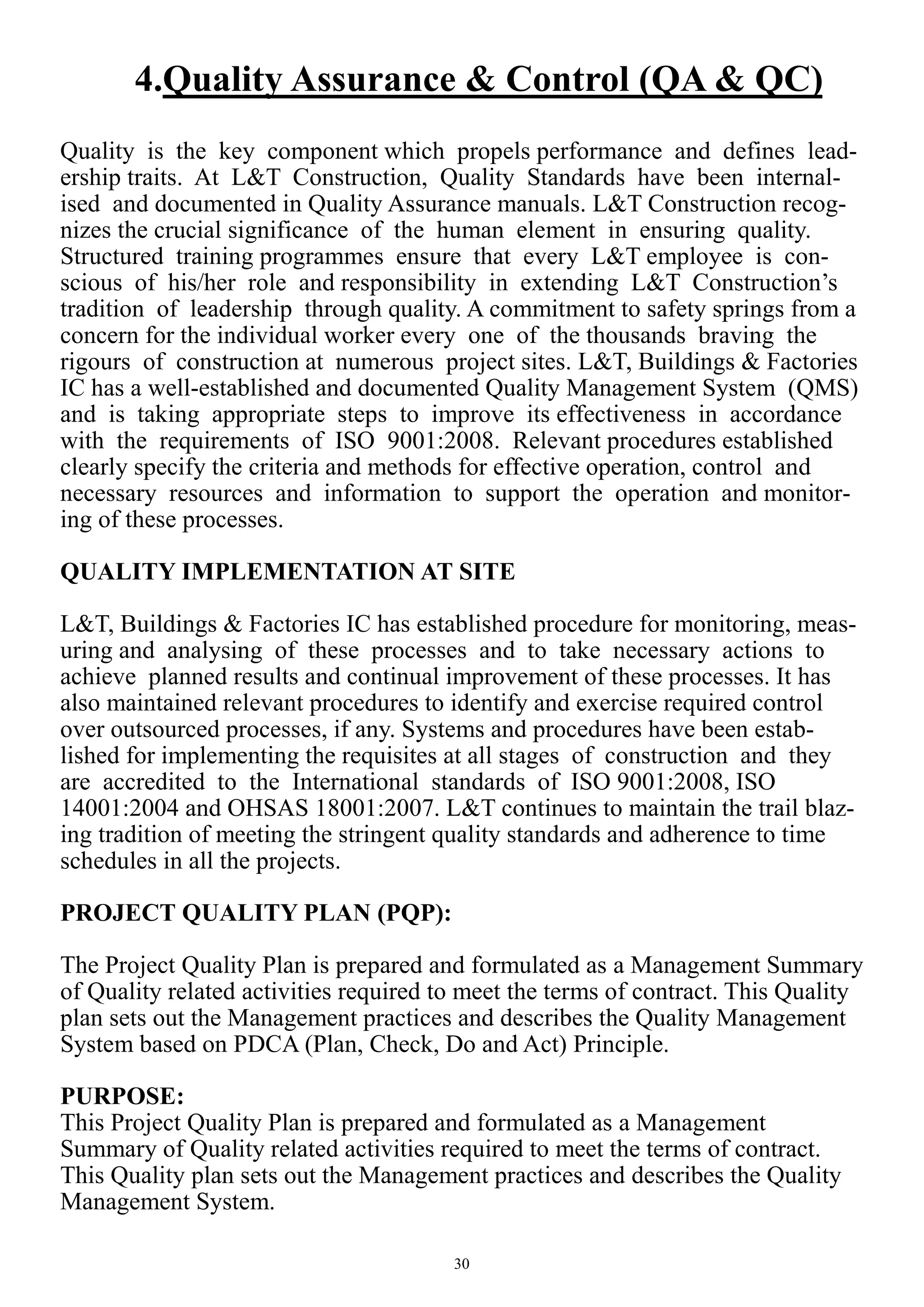 30
4.Quality Assurance & Control (QA & QC)
Quality is the key component which propels performance and defines lead-
ership traits. At L&T Construction, Quality Standards have been internal-
ised and documented in Quality Assurance manuals. L&T Construction recog-
nizes the crucial significance of the human element in ensuring quality.
Structured training programmes ensure that every L&T employee is con-
scious of his/her role and responsibility in extending L&T Construction’s
tradition of leadership through quality. A commitment to safety springs from a
concern for the individual worker every one of the thousands braving the
rigours of construction at numerous project sites. L&T, Buildings & Factories
IC has a well-established and documented Quality Management System (QMS)
and is taking appropriate steps to improve its effectiveness in accordance
with the requirements of ISO 9001:2008. Relevant procedures established
clearly specify the criteria and methods for effective operation, control and
necessary resources and information to support the operation and monitor-
ing of these processes.
QUALITY IMPLEMENTATION AT SITE
L&T, Buildings & Factories IC has established procedure for monitoring, meas-
uring and analysing of these processes and to take necessary actions to
achieve planned results and continual improvement of these processes. It has
also maintained relevant procedures to identify and exercise required control
over outsourced processes, if any. Systems and procedures have been estab-
lished for implementing the requisites at all stages of construction and they
are accredited to the International standards of ISO 9001:2008, ISO
14001:2004 and OHSAS 18001:2007. L&T continues to maintain the trail blaz-
ing tradition of meeting the stringent quality standards and adherence to time
schedules in all the projects.
PROJECT QUALITY PLAN (PQP):
The Project Quality Plan is prepared and formulated as a Management Summary
of Quality related activities required to meet the terms of contract. This Quality
plan sets out the Management practices and describes the Quality Management
System based on PDCA (Plan, Check, Do and Act) Principle.
PURPOSE:
This Project Quality Plan is prepared and formulated as a Management
Summary of Quality related activities required to meet the terms of contract.
This Quality plan sets out the Management practices and describes the Quality
Management System.
 