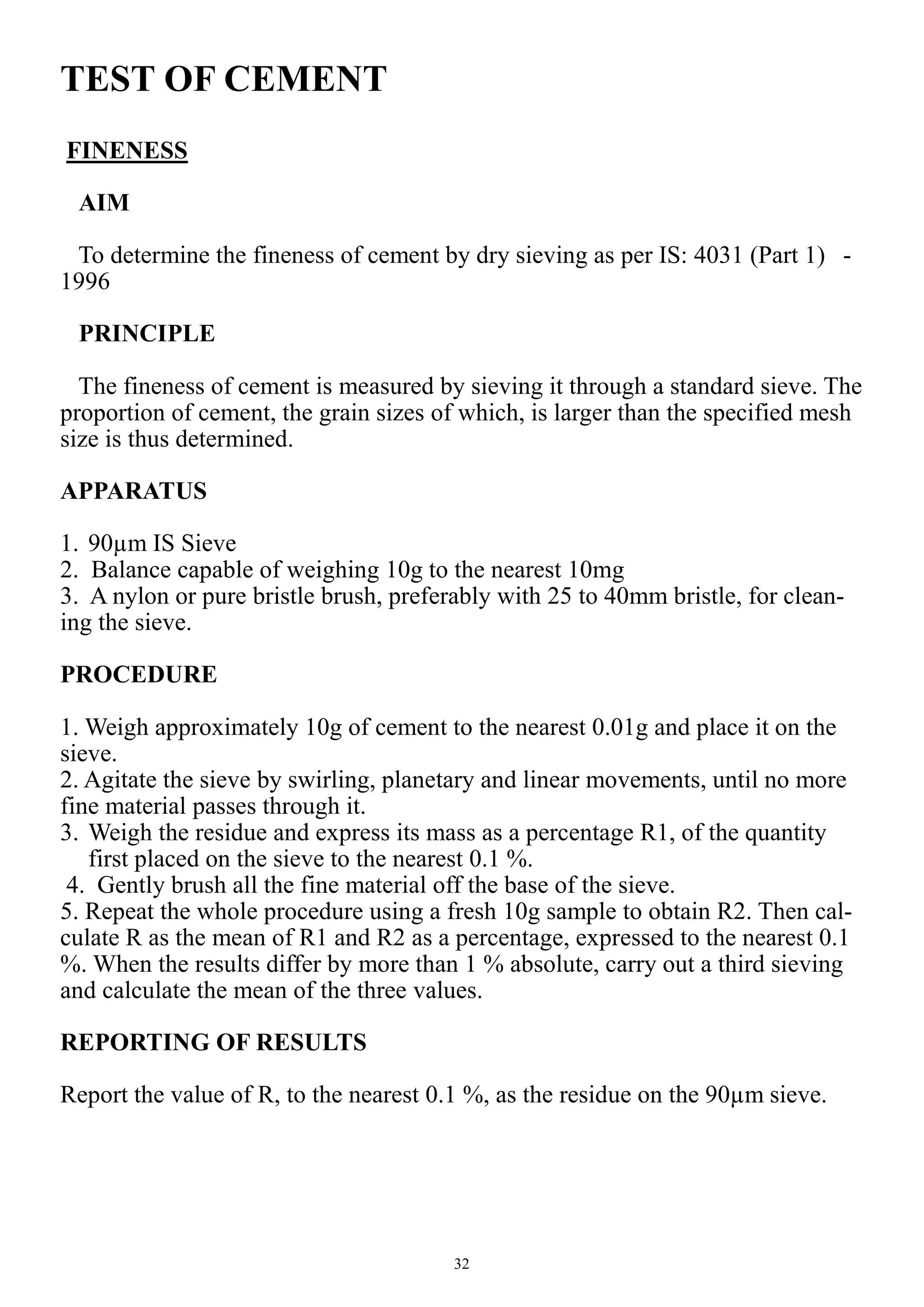 32
TEST OF CEMENT
FINENESS
AIM
To determine the fineness of cement by dry sieving as per IS: 4031 (Part 1) -
1996
PRINCIPLE
The fineness of cement is measured by sieving it through a standard sieve. The
proportion of cement, the grain sizes of which, is larger than the specified mesh
size is thus determined.
APPARATUS
1. 90µm IS Sieve
2. Balance capable of weighing 10g to the nearest 10mg
3. A nylon or pure bristle brush, preferably with 25 to 40mm bristle, for clean-
ing the sieve.
PROCEDURE
1. Weigh approximately 10g of cement to the nearest 0.01g and place it on the
sieve.
2. Agitate the sieve by swirling, planetary and linear movements, until no more
fine material passes through it.
3. Weigh the residue and express its mass as a percentage R1, of the quantity
first placed on the sieve to the nearest 0.1 %.
4. Gently brush all the fine material off the base of the sieve.
5. Repeat the whole procedure using a fresh 10g sample to obtain R2. Then cal-
culate R as the mean of R1 and R2 as a percentage, expressed to the nearest 0.1
%. When the results differ by more than 1 % absolute, carry out a third sieving
and calculate the mean of the three values.
REPORTING OF RESULTS
Report the value of R, to the nearest 0.1 %, as the residue on the 90µm sieve.
 