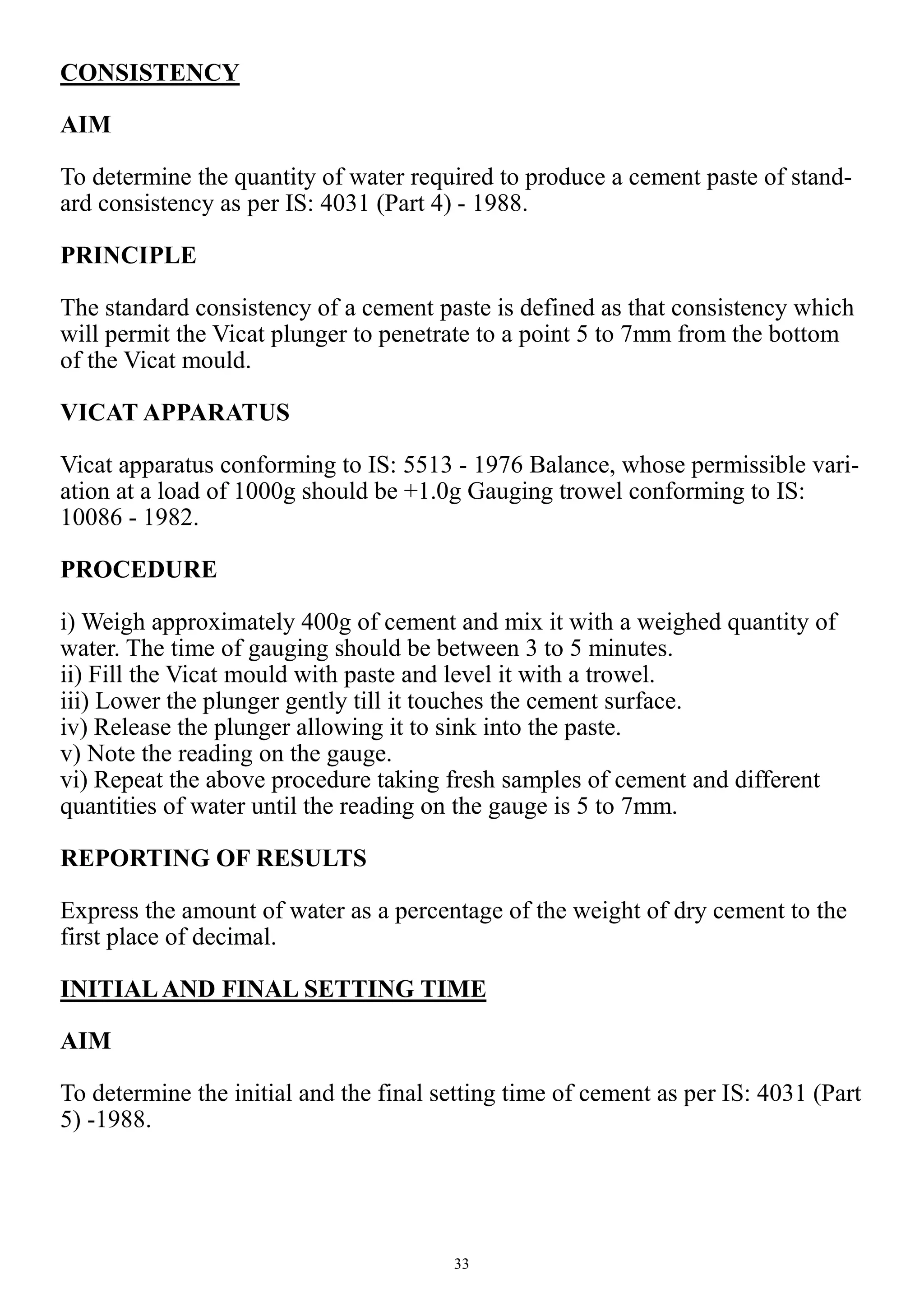 33
CONSISTENCY
AIM
To determine the quantity of water required to produce a cement paste of stand-
ard consistency as per IS: 4031 (Part 4) - 1988.
PRINCIPLE
The standard consistency of a cement paste is defined as that consistency which
will permit the Vicat plunger to penetrate to a point 5 to 7mm from the bottom
of the Vicat mould.
VICAT APPARATUS
Vicat apparatus conforming to IS: 5513 - 1976 Balance, whose permissible vari-
ation at a load of 1000g should be +1.0g Gauging trowel conforming to IS:
10086 - 1982.
PROCEDURE
i) Weigh approximately 400g of cement and mix it with a weighed quantity of
water. The time of gauging should be between 3 to 5 minutes.
ii) Fill the Vicat mould with paste and level it with a trowel.
iii) Lower the plunger gently till it touches the cement surface.
iv) Release the plunger allowing it to sink into the paste.
v) Note the reading on the gauge.
vi) Repeat the above procedure taking fresh samples of cement and different
quantities of water until the reading on the gauge is 5 to 7mm.
REPORTING OF RESULTS
Express the amount of water as a percentage of the weight of dry cement to the
first place of decimal.
INITIALAND FINAL SETTING TIME
AIM
To determine the initial and the final setting time of cement as per IS: 4031 (Part
5) -1988.
 