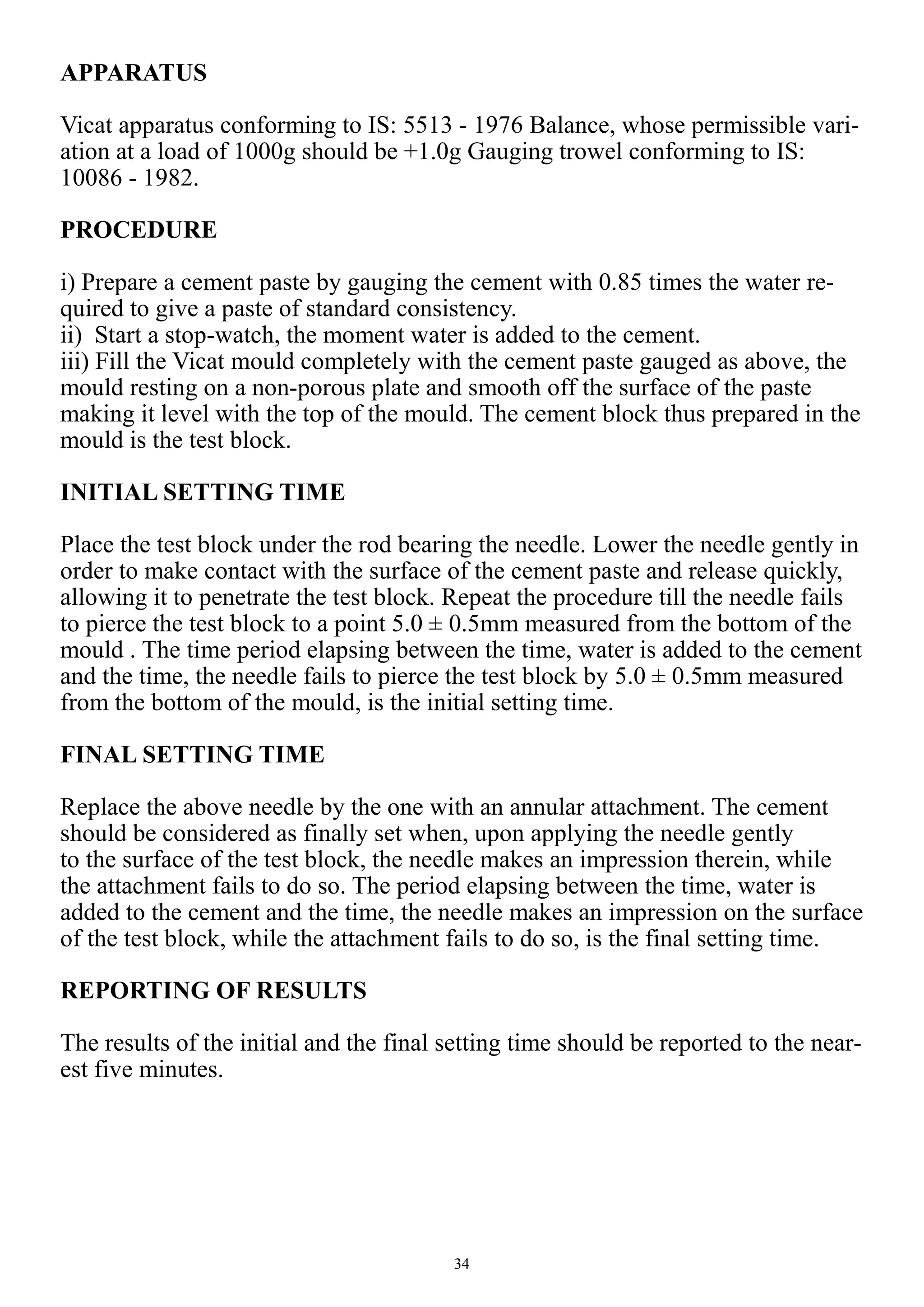 34
APPARATUS
Vicat apparatus conforming to IS: 5513 - 1976 Balance, whose permissible vari-
ation at a load of 1000g should be +1.0g Gauging trowel conforming to IS:
10086 - 1982.
PROCEDURE
i) Prepare a cement paste by gauging the cement with 0.85 times the water re-
quired to give a paste of standard consistency.
ii) Start a stop-watch, the moment water is added to the cement.
iii) Fill the Vicat mould completely with the cement paste gauged as above, the
mould resting on a non-porous plate and smooth off the surface of the paste
making it level with the top of the mould. The cement block thus prepared in the
mould is the test block.
INITIAL SETTING TIME
Place the test block under the rod bearing the needle. Lower the needle gently in
order to make contact with the surface of the cement paste and release quickly,
allowing it to penetrate the test block. Repeat the procedure till the needle fails
to pierce the test block to a point 5.0 ± 0.5mm measured from the bottom of the
mould . The time period elapsing between the time, water is added to the cement
and the time, the needle fails to pierce the test block by 5.0 ± 0.5mm measured
from the bottom of the mould, is the initial setting time.
FINAL SETTING TIME
Replace the above needle by the one with an annular attachment. The cement
should be considered as finally set when, upon applying the needle gently
to the surface of the test block, the needle makes an impression therein, while
the attachment fails to do so. The period elapsing between the time, water is
added to the cement and the time, the needle makes an impression on the surface
of the test block, while the attachment fails to do so, is the final setting time.
REPORTING OF RESULTS
The results of the initial and the final setting time should be reported to the near-
est five minutes.
 