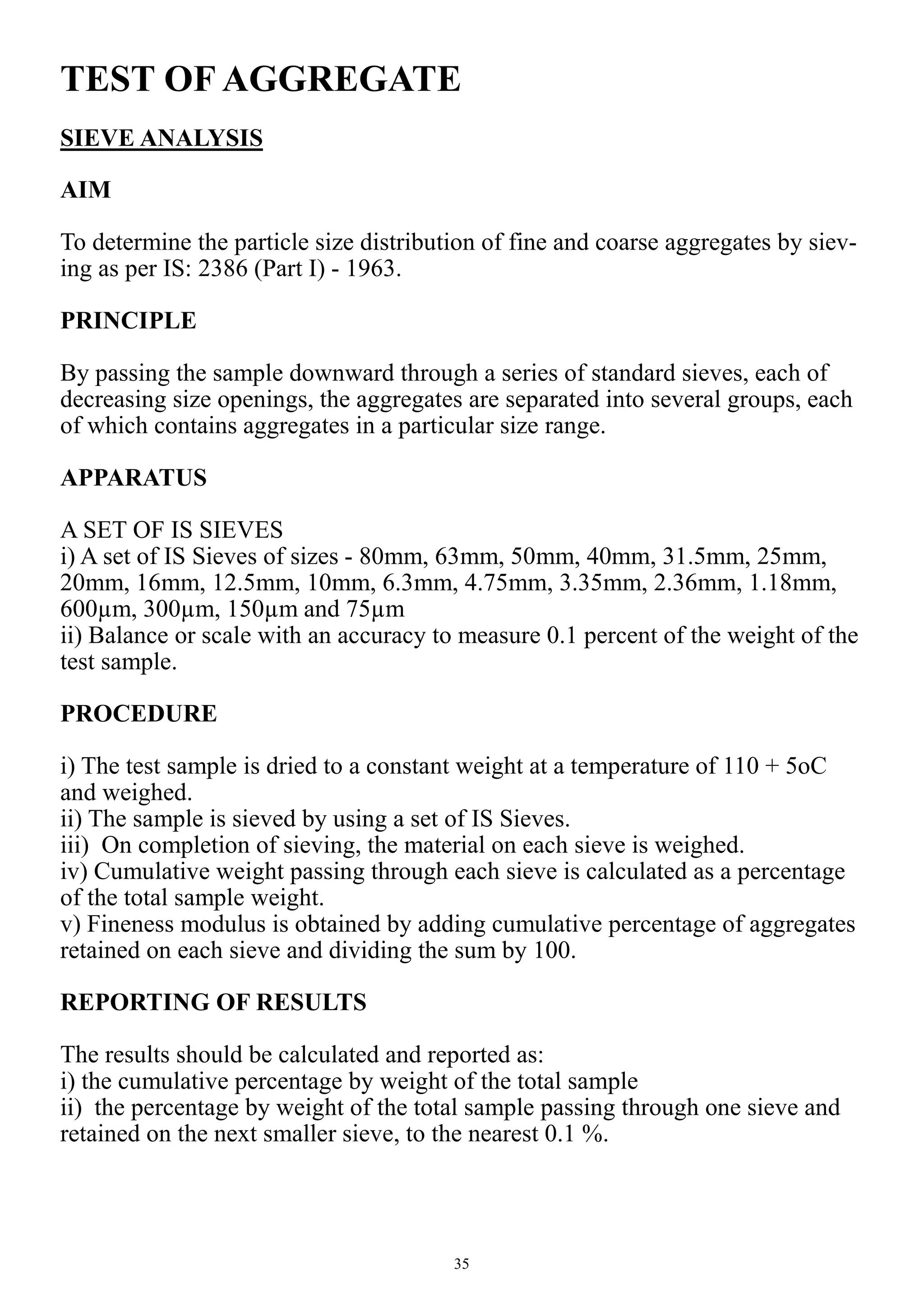 35
TEST OF AGGREGATE
SIEVE ANALYSIS
AIM
To determine the particle size distribution of fine and coarse aggregates by siev-
ing as per IS: 2386 (Part I) - 1963.
PRINCIPLE
By passing the sample downward through a series of standard sieves, each of
decreasing size openings, the aggregates are separated into several groups, each
of which contains aggregates in a particular size range.
APPARATUS
A SET OF IS SIEVES
i) A set of IS Sieves of sizes - 80mm, 63mm, 50mm, 40mm, 31.5mm, 25mm,
20mm, 16mm, 12.5mm, 10mm, 6.3mm, 4.75mm, 3.35mm, 2.36mm, 1.18mm,
600µm, 300µm, 150µm and 75µm
ii) Balance or scale with an accuracy to measure 0.1 percent of the weight of the
test sample.
PROCEDURE
i) The test sample is dried to a constant weight at a temperature of 110 + 5oC
and weighed.
ii) The sample is sieved by using a set of IS Sieves.
iii) On completion of sieving, the material on each sieve is weighed.
iv) Cumulative weight passing through each sieve is calculated as a percentage
of the total sample weight.
v) Fineness modulus is obtained by adding cumulative percentage of aggregates
retained on each sieve and dividing the sum by 100.
REPORTING OF RESULTS
The results should be calculated and reported as:
i) the cumulative percentage by weight of the total sample
ii) the percentage by weight of the total sample passing through one sieve and
retained on the next smaller sieve, to the nearest 0.1 %.
 