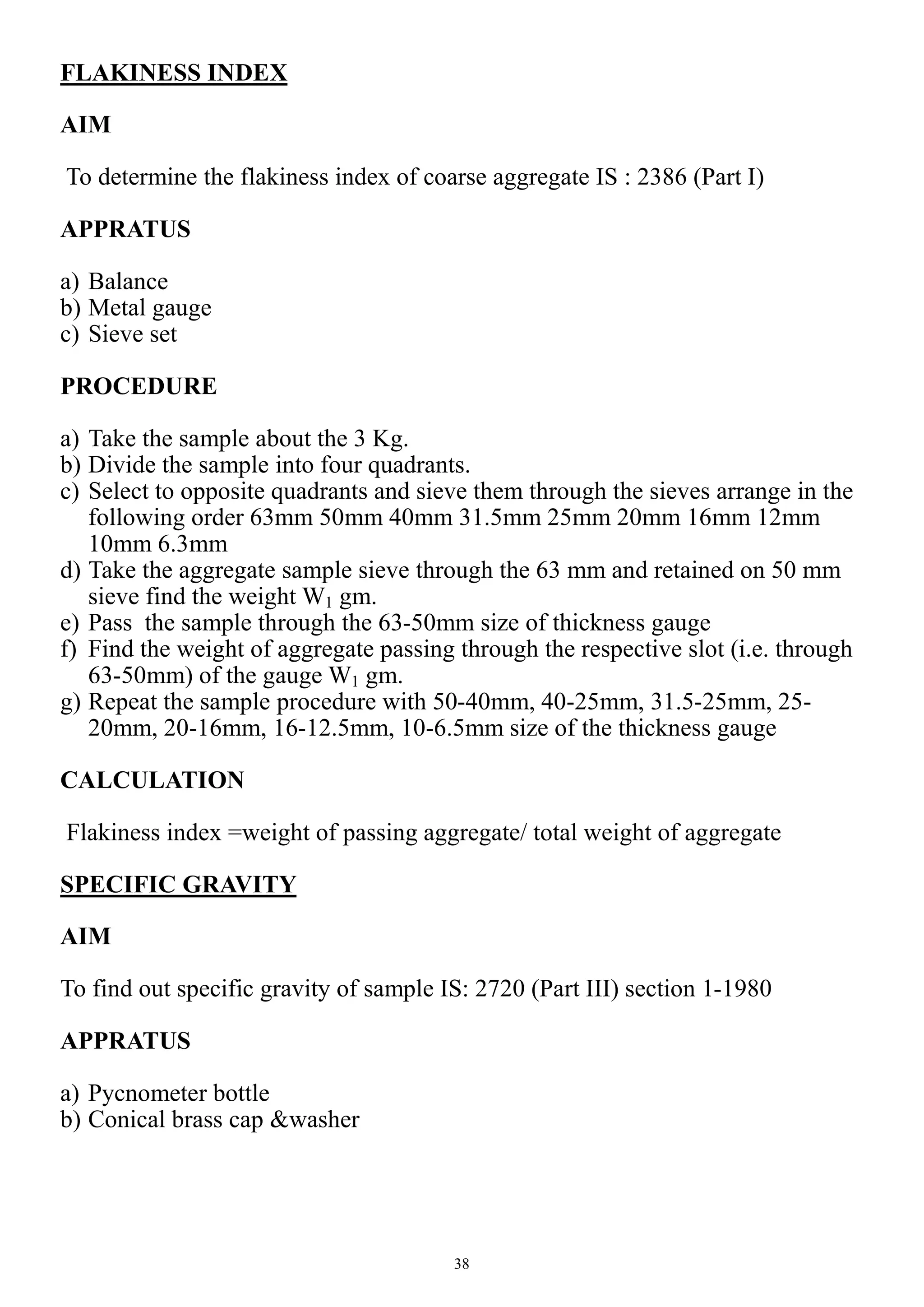 38
FLAKINESS INDEX
AIM
To determine the flakiness index of coarse aggregate IS : 2386 (Part I)
APPRATUS
a) Balance
b) Metal gauge
c) Sieve set
PROCEDURE
a) Take the sample about the 3 Kg.
b) Divide the sample into four quadrants.
c) Select to opposite quadrants and sieve them through the sieves arrange in the
following order 63mm 50mm 40mm 31.5mm 25mm 20mm 16mm 12mm
10mm 6.3mm
d) Take the aggregate sample sieve through the 63 mm and retained on 50 mm
sieve find the weight W1 gm.
e) Pass the sample through the 63-50mm size of thickness gauge
f) Find the weight of aggregate passing through the respective slot (i.e. through
63-50mm) of the gauge W1 gm.
g) Repeat the sample procedure with 50-40mm, 40-25mm, 31.5-25mm, 25-
20mm, 20-16mm, 16-12.5mm, 10-6.5mm size of the thickness gauge
CALCULATION
Flakiness index =weight of passing aggregate/ total weight of aggregate
SPECIFIC GRAVITY
AIM
To find out specific gravity of sample IS: 2720 (Part III) section 1-1980
APPRATUS
a) Pycnometer bottle
b) Conical brass cap &washer
 