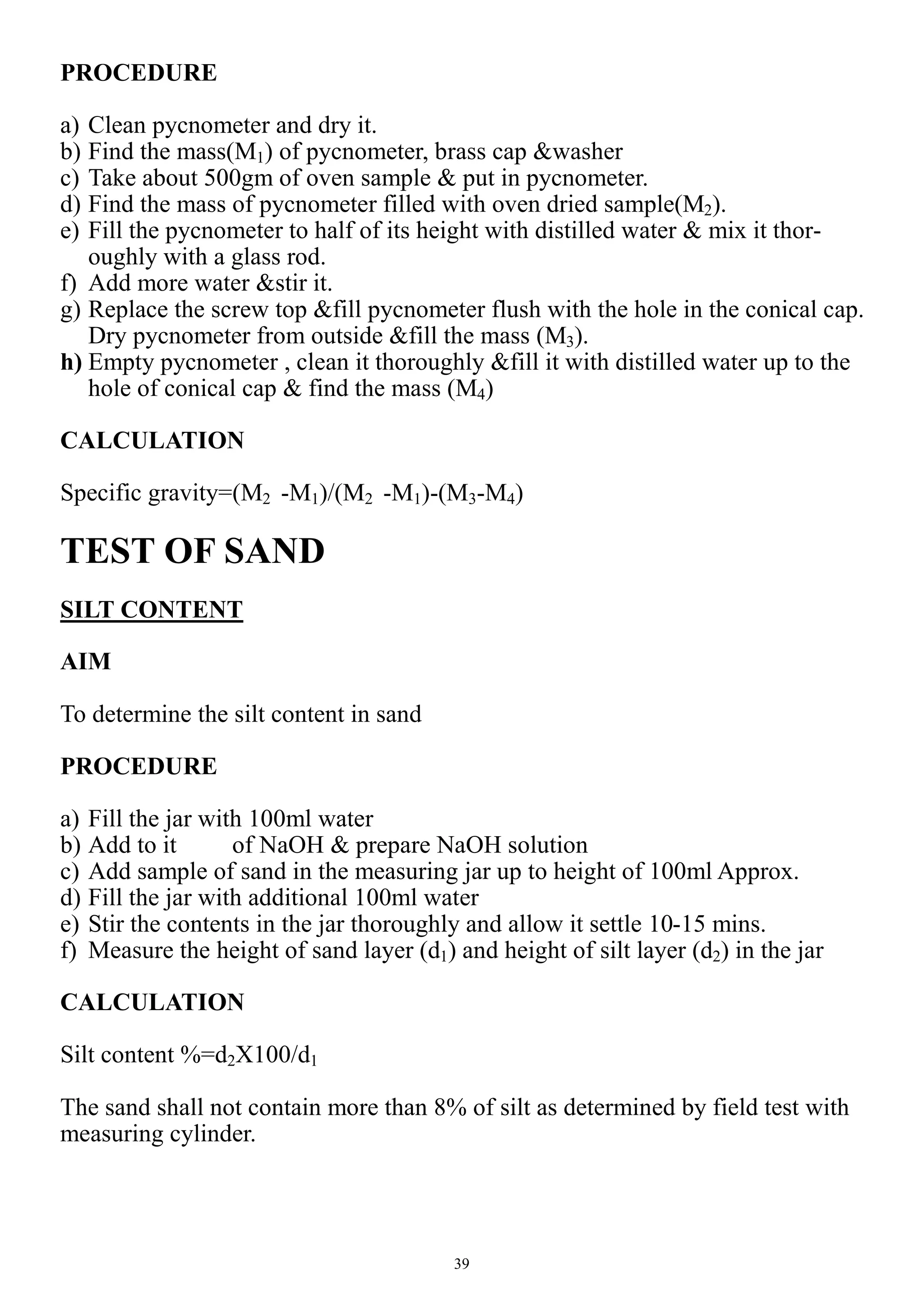 39
PROCEDURE
a) Clean pycnometer and dry it.
b) Find the mass(M1) of pycnometer, brass cap &washer
c) Take about 500gm of oven sample & put in pycnometer.
d) Find the mass of pycnometer filled with oven dried sample(M2).
e) Fill the pycnometer to half of its height with distilled water & mix it thor-
oughly with a glass rod.
f) Add more water &stir it.
g) Replace the screw top &fill pycnometer flush with the hole in the conical cap.
Dry pycnometer from outside &fill the mass (M3).
h) Empty pycnometer , clean it thoroughly &fill it with distilled water up to the
hole of conical cap & find the mass (M4)
CALCULATION
Specific gravity=(M2 -M1)/(M2 -M1)-(M3-M4)
TEST OF SAND
SILT CONTENT
AIM
To determine the silt content in sand
PROCEDURE
a) Fill the jar with 100ml water
b) Add to it of NaOH & prepare NaOH solution
c) Add sample of sand in the measuring jar up to height of 100ml Approx.
d) Fill the jar with additional 100ml water
e) Stir the contents in the jar thoroughly and allow it settle 10-15 mins.
f) Measure the height of sand layer (d1) and height of silt layer (d2) in the jar
CALCULATION
Silt content %=d2X100/d1
The sand shall not contain more than 8% of silt as determined by field test with
measuring cylinder.
 