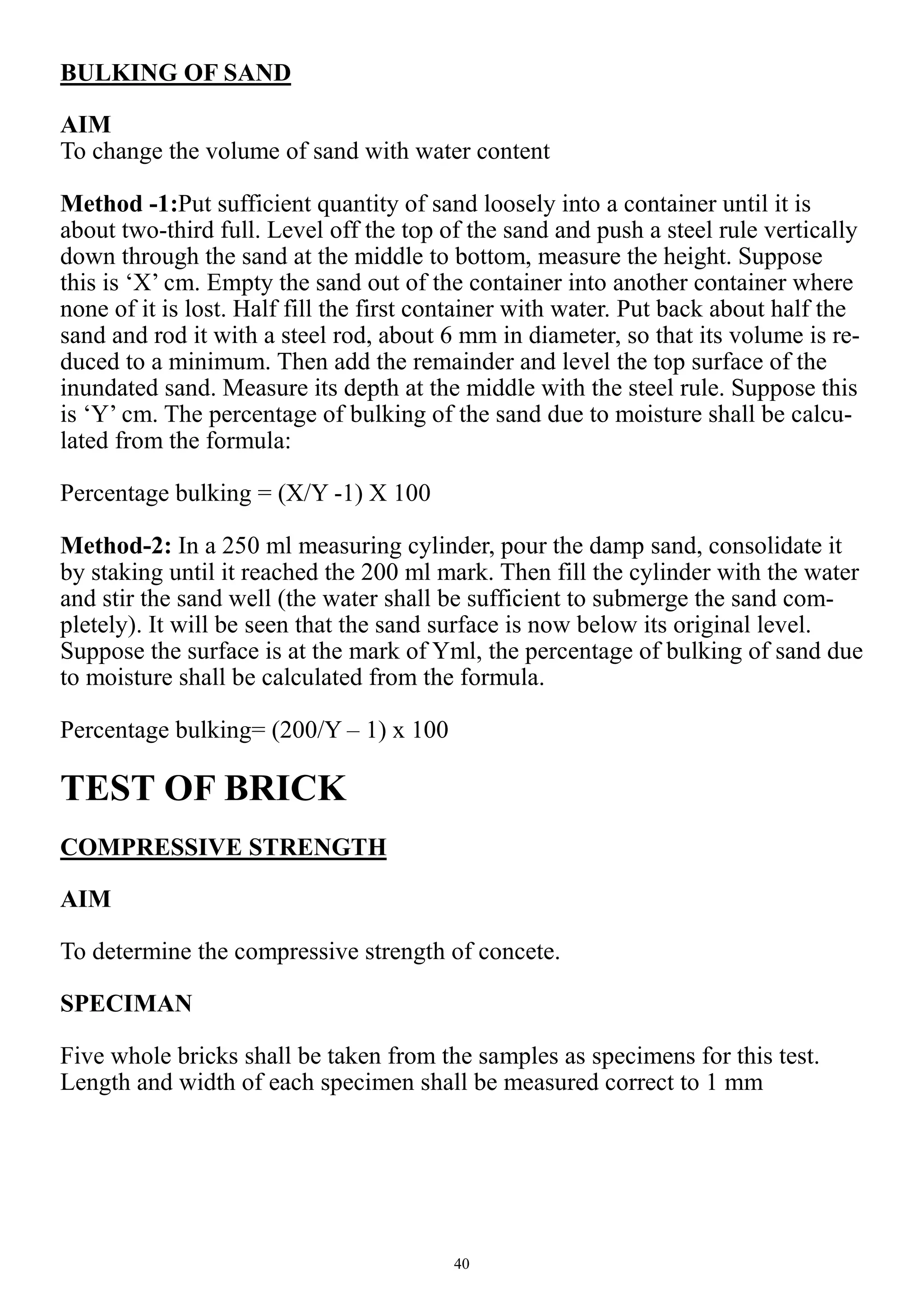 40
BULKING OF SAND
AIM
To change the volume of sand with water content
Method -1:Put sufficient quantity of sand loosely into a container until it is
about two-third full. Level off the top of the sand and push a steel rule vertically
down through the sand at the middle to bottom, measure the height. Suppose
this is ‘X’ cm. Empty the sand out of the container into another container where
none of it is lost. Half fill the first container with water. Put back about half the
sand and rod it with a steel rod, about 6 mm in diameter, so that its volume is re-
duced to a minimum. Then add the remainder and level the top surface of the
inundated sand. Measure its depth at the middle with the steel rule. Suppose this
is ‘Y’ cm. The percentage of bulking of the sand due to moisture shall be calcu-
lated from the formula:
Percentage bulking = (X/Y -1) X 100
Method-2: In a 250 ml measuring cylinder, pour the damp sand, consolidate it
by staking until it reached the 200 ml mark. Then fill the cylinder with the water
and stir the sand well (the water shall be sufficient to submerge the sand com-
pletely). It will be seen that the sand surface is now below its original level.
Suppose the surface is at the mark of Yml, the percentage of bulking of sand due
to moisture shall be calculated from the formula.
Percentage bulking= (200/Y – 1) x 100
TEST OF BRICK
COMPRESSIVE STRENGTH
AIM
To determine the compressive strength of concete.
SPECIMAN
Five whole bricks shall be taken from the samples as specimens for this test.
Length and width of each specimen shall be measured correct to 1 mm
 