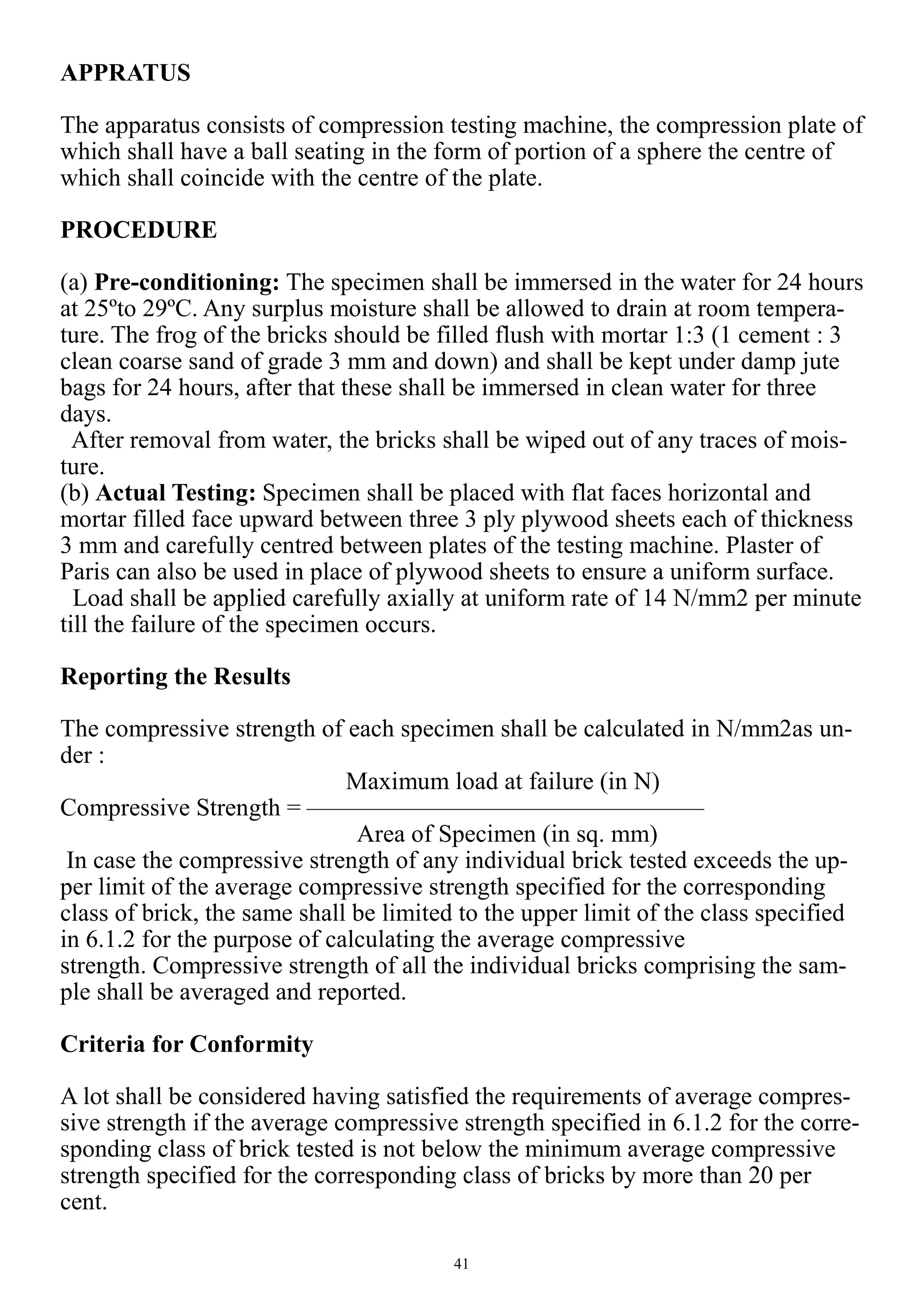 41
APPRATUS
The apparatus consists of compression testing machine, the compression plate of
which shall have a ball seating in the form of portion of a sphere the centre of
which shall coincide with the centre of the plate.
PROCEDURE
(a) Pre-conditioning: The specimen shall be immersed in the water for 24 hours
at 25ºto 29ºC. Any surplus moisture shall be allowed to drain at room tempera-
ture. The frog of the bricks should be filled flush with mortar 1:3 (1 cement : 3
clean coarse sand of grade 3 mm and down) and shall be kept under damp jute
bags for 24 hours, after that these shall be immersed in clean water for three
days.
After removal from water, the bricks shall be wiped out of any traces of mois-
ture.
(b) Actual Testing: Specimen shall be placed with flat faces horizontal and
mortar filled face upward between three 3 ply plywood sheets each of thickness
3 mm and carefully centred between plates of the testing machine. Plaster of
Paris can also be used in place of plywood sheets to ensure a uniform surface.
Load shall be applied carefully axially at uniform rate of 14 N/mm2 per minute
till the failure of the specimen occurs.
Reporting the Results
The compressive strength of each specimen shall be calculated in N/mm2as un-
der :
Maximum load at failure (in N)
Compressive Strength = ————————————————
Area of Specimen (in sq. mm)
In case the compressive strength of any individual brick tested exceeds the up-
per limit of the average compressive strength specified for the corresponding
class of brick, the same shall be limited to the upper limit of the class specified
in 6.1.2 for the purpose of calculating the average compressive
strength. Compressive strength of all the individual bricks comprising the sam-
ple shall be averaged and reported.
Criteria for Conformity
A lot shall be considered having satisfied the requirements of average compres-
sive strength if the average compressive strength specified in 6.1.2 for the corre-
sponding class of brick tested is not below the minimum average compressive
strength specified for the corresponding class of bricks by more than 20 per
cent.
 