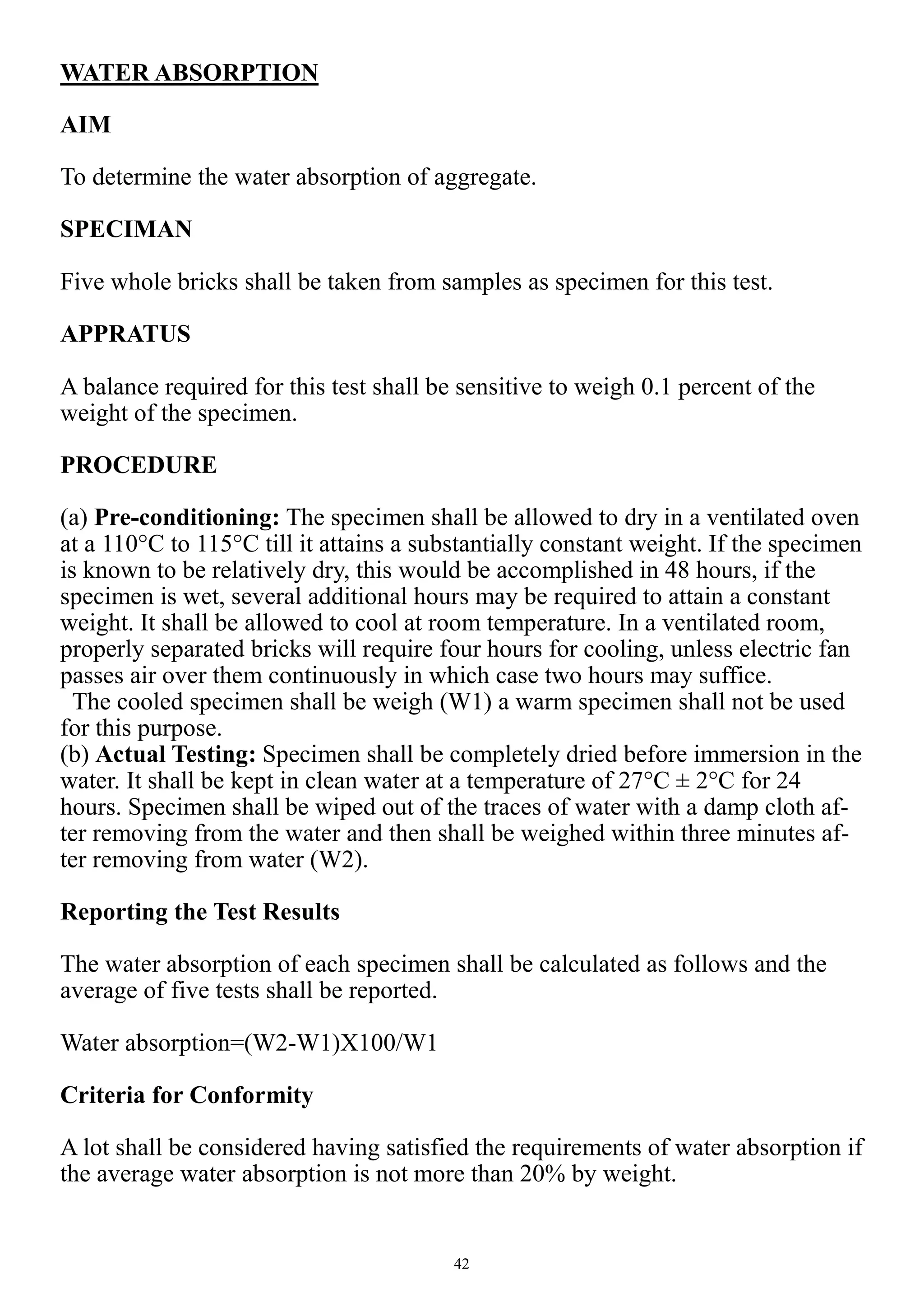 42
WATER ABSORPTION
AIM
To determine the water absorption of aggregate.
SPECIMAN
Five whole bricks shall be taken from samples as specimen for this test.
APPRATUS
A balance required for this test shall be sensitive to weigh 0.1 percent of the
weight of the specimen.
PROCEDURE
(a) Pre-conditioning: The specimen shall be allowed to dry in a ventilated oven
at a 110°C to 115°C till it attains a substantially constant weight. If the specimen
is known to be relatively dry, this would be accomplished in 48 hours, if the
specimen is wet, several additional hours may be required to attain a constant
weight. It shall be allowed to cool at room temperature. In a ventilated room,
properly separated bricks will require four hours for cooling, unless electric fan
passes air over them continuously in which case two hours may suffice.
The cooled specimen shall be weigh (W1) a warm specimen shall not be used
for this purpose.
(b) Actual Testing: Specimen shall be completely dried before immersion in the
water. It shall be kept in clean water at a temperature of 27°C ± 2°C for 24
hours. Specimen shall be wiped out of the traces of water with a damp cloth af-
ter removing from the water and then shall be weighed within three minutes af-
ter removing from water (W2).
Reporting the Test Results
The water absorption of each specimen shall be calculated as follows and the
average of five tests shall be reported.
Water absorption=(W2-W1)X100/W1
Criteria for Conformity
A lot shall be considered having satisfied the requirements of water absorption if
the average water absorption is not more than 20% by weight.
 