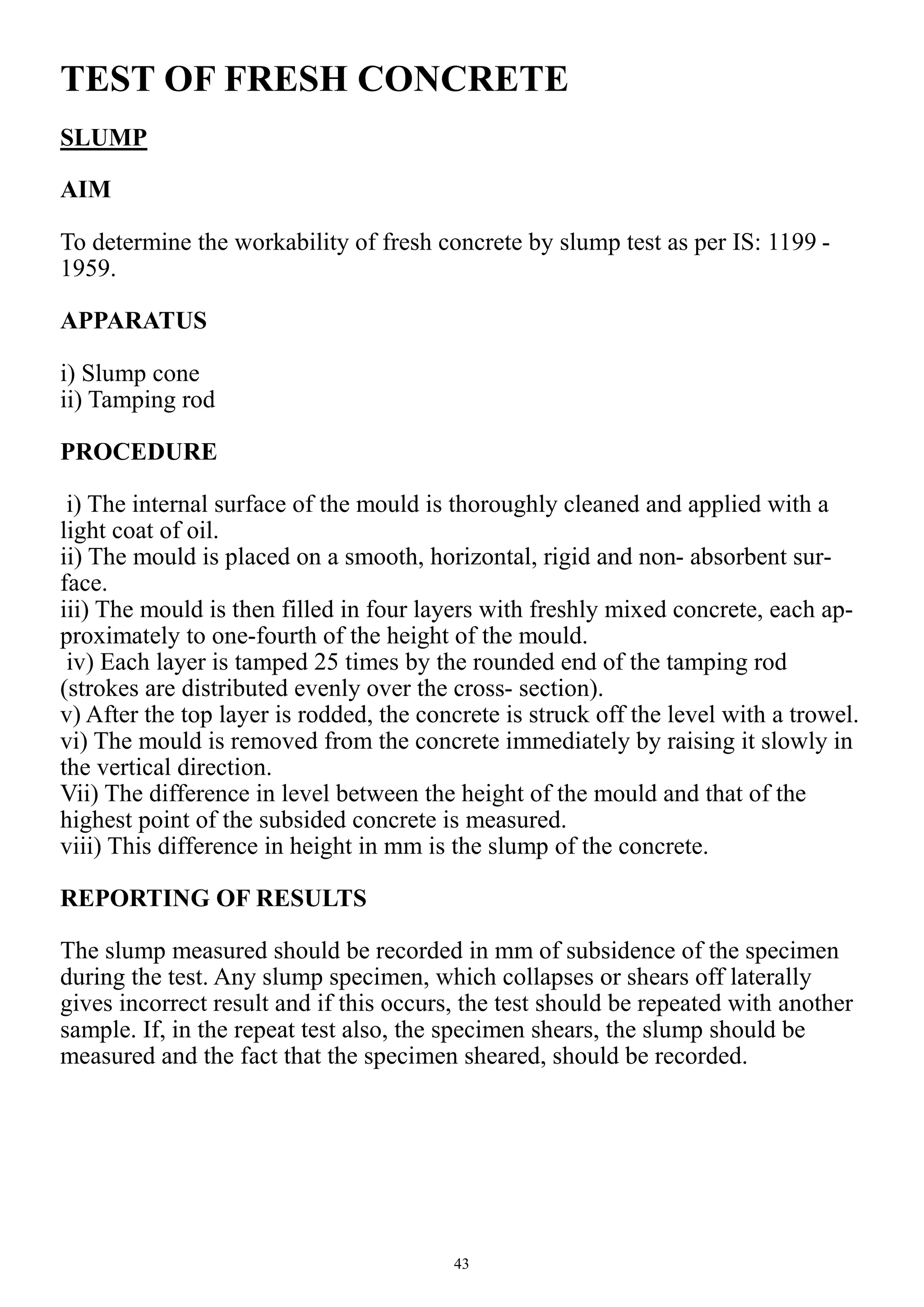 43
TEST OF FRESH CONCRETE
SLUMP
AIM
To determine the workability of fresh concrete by slump test as per IS: 1199 -
1959.
APPARATUS
i) Slump cone
ii) Tamping rod
PROCEDURE
i) The internal surface of the mould is thoroughly cleaned and applied with a
light coat of oil.
ii) The mould is placed on a smooth, horizontal, rigid and non- absorbent sur-
face.
iii) The mould is then filled in four layers with freshly mixed concrete, each ap-
proximately to one-fourth of the height of the mould.
iv) Each layer is tamped 25 times by the rounded end of the tamping rod
(strokes are distributed evenly over the cross- section).
v) After the top layer is rodded, the concrete is struck off the level with a trowel.
vi) The mould is removed from the concrete immediately by raising it slowly in
the vertical direction.
Vii) The difference in level between the height of the mould and that of the
highest point of the subsided concrete is measured.
viii) This difference in height in mm is the slump of the concrete.
REPORTING OF RESULTS
The slump measured should be recorded in mm of subsidence of the specimen
during the test. Any slump specimen, which collapses or shears off laterally
gives incorrect result and if this occurs, the test should be repeated with another
sample. If, in the repeat test also, the specimen shears, the slump should be
measured and the fact that the specimen sheared, should be recorded.
 