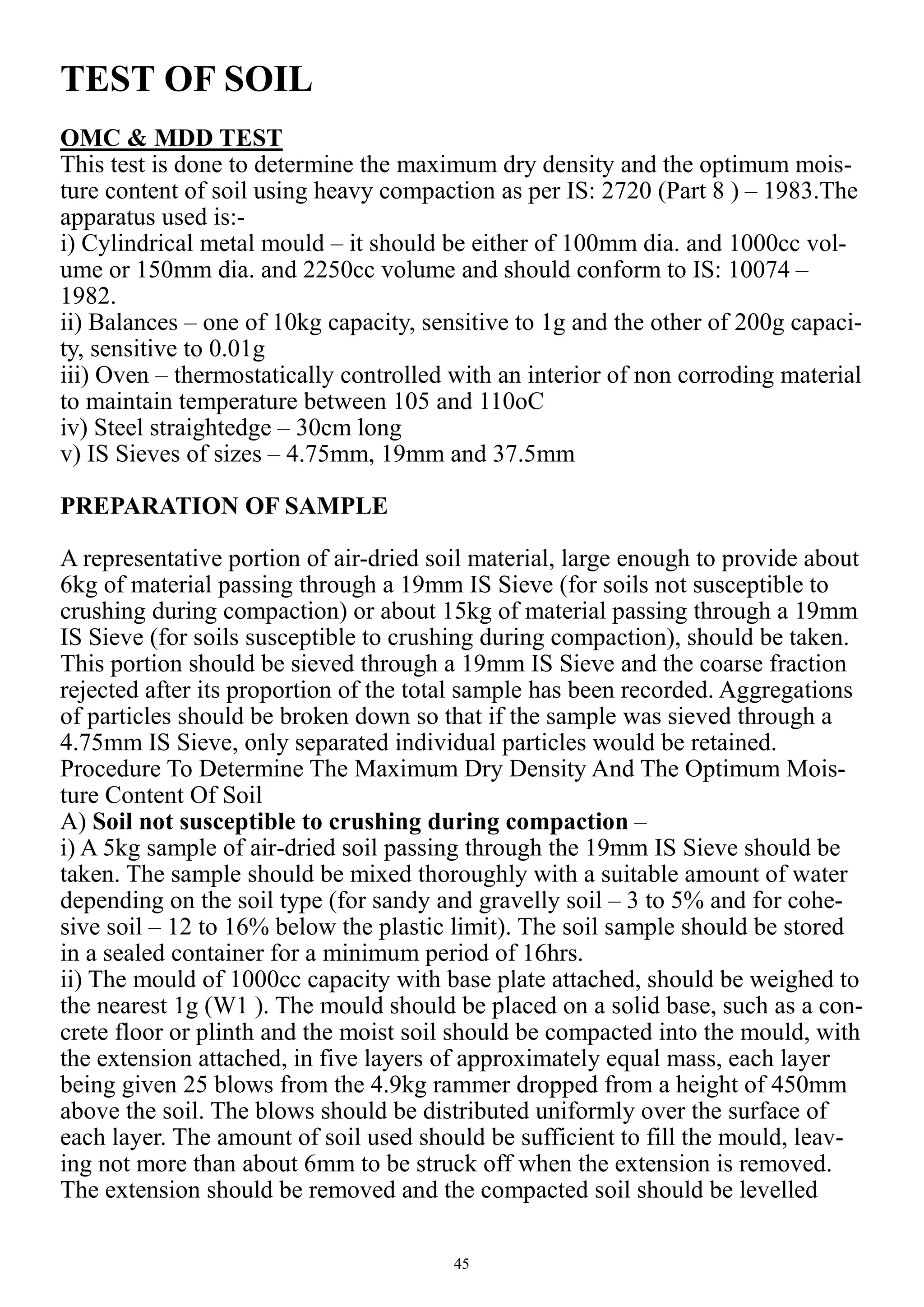 45
TEST OF SOIL
OMC & MDD TEST
This test is done to determine the maximum dry density and the optimum mois-
ture content of soil using heavy compaction as per IS: 2720 (Part 8 ) – 1983.The
apparatus used is:-
i) Cylindrical metal mould – it should be either of 100mm dia. and 1000cc vol-
ume or 150mm dia. and 2250cc volume and should conform to IS: 10074 –
1982.
ii) Balances – one of 10kg capacity, sensitive to 1g and the other of 200g capaci-
ty, sensitive to 0.01g
iii) Oven – thermostatically controlled with an interior of non corroding material
to maintain temperature between 105 and 110oC
iv) Steel straightedge – 30cm long
v) IS Sieves of sizes – 4.75mm, 19mm and 37.5mm
PREPARATION OF SAMPLE
A representative portion of air-dried soil material, large enough to provide about
6kg of material passing through a 19mm IS Sieve (for soils not susceptible to
crushing during compaction) or about 15kg of material passing through a 19mm
IS Sieve (for soils susceptible to crushing during compaction), should be taken.
This portion should be sieved through a 19mm IS Sieve and the coarse fraction
rejected after its proportion of the total sample has been recorded. Aggregations
of particles should be broken down so that if the sample was sieved through a
4.75mm IS Sieve, only separated individual particles would be retained.
Procedure To Determine The Maximum Dry Density And The Optimum Mois-
ture Content Of Soil
A) Soil not susceptible to crushing during compaction –
i) A 5kg sample of air-dried soil passing through the 19mm IS Sieve should be
taken. The sample should be mixed thoroughly with a suitable amount of water
depending on the soil type (for sandy and gravelly soil – 3 to 5% and for cohe-
sive soil – 12 to 16% below the plastic limit). The soil sample should be stored
in a sealed container for a minimum period of 16hrs.
ii) The mould of 1000cc capacity with base plate attached, should be weighed to
the nearest 1g (W1 ). The mould should be placed on a solid base, such as a con-
crete floor or plinth and the moist soil should be compacted into the mould, with
the extension attached, in five layers of approximately equal mass, each layer
being given 25 blows from the 4.9kg rammer dropped from a height of 450mm
above the soil. The blows should be distributed uniformly over the surface of
each layer. The amount of soil used should be sufficient to fill the mould, leav-
ing not more than about 6mm to be struck off when the extension is removed.
The extension should be removed and the compacted soil should be levelled
 