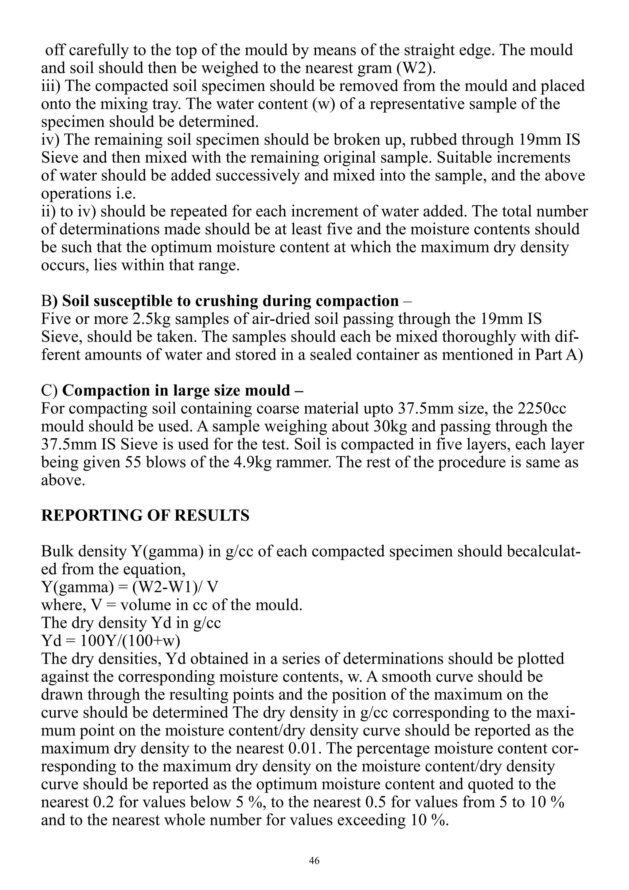 46
off carefully to the top of the mould by means of the straight edge. The mould
and soil should then be weighed to the nearest gram (W2).
iii) The compacted soil specimen should be removed from the mould and placed
onto the mixing tray. The water content (w) of a representative sample of the
specimen should be determined.
iv) The remaining soil specimen should be broken up, rubbed through 19mm IS
Sieve and then mixed with the remaining original sample. Suitable increments
of water should be added successively and mixed into the sample, and the above
operations i.e.
ii) to iv) should be repeated for each increment of water added. The total number
of determinations made should be at least five and the moisture contents should
be such that the optimum moisture content at which the maximum dry density
occurs, lies within that range.
B) Soil susceptible to crushing during compaction –
Five or more 2.5kg samples of air-dried soil passing through the 19mm IS
Sieve, should be taken. The samples should each be mixed thoroughly with dif-
ferent amounts of water and stored in a sealed container as mentioned in Part A)
C) Compaction in large size mould –
For compacting soil containing coarse material upto 37.5mm size, the 2250cc
mould should be used. A sample weighing about 30kg and passing through the
37.5mm IS Sieve is used for the test. Soil is compacted in five layers, each layer
being given 55 blows of the 4.9kg rammer. The rest of the procedure is same as
above.
REPORTING OF RESULTS
Bulk density Y(gamma) in g/cc of each compacted specimen should becalculat-
ed from the equation,
Y(gamma) = (W2-W1)/ V
where, V = volume in cc of the mould.
The dry density Yd in g/cc
Yd = 100Y/(100+w)
The dry densities, Yd obtained in a series of determinations should be plotted
against the corresponding moisture contents, w. A smooth curve should be
drawn through the resulting points and the position of the maximum on the
curve should be determined The dry density in g/cc corresponding to the maxi-
mum point on the moisture content/dry density curve should be reported as the
maximum dry density to the nearest 0.01. The percentage moisture content cor-
responding to the maximum dry density on the moisture content/dry density
curve should be reported as the optimum moisture content and quoted to the
nearest 0.2 for values below 5 %, to the nearest 0.5 for values from 5 to 10 %
and to the nearest whole number for values exceeding 10 %.
 
