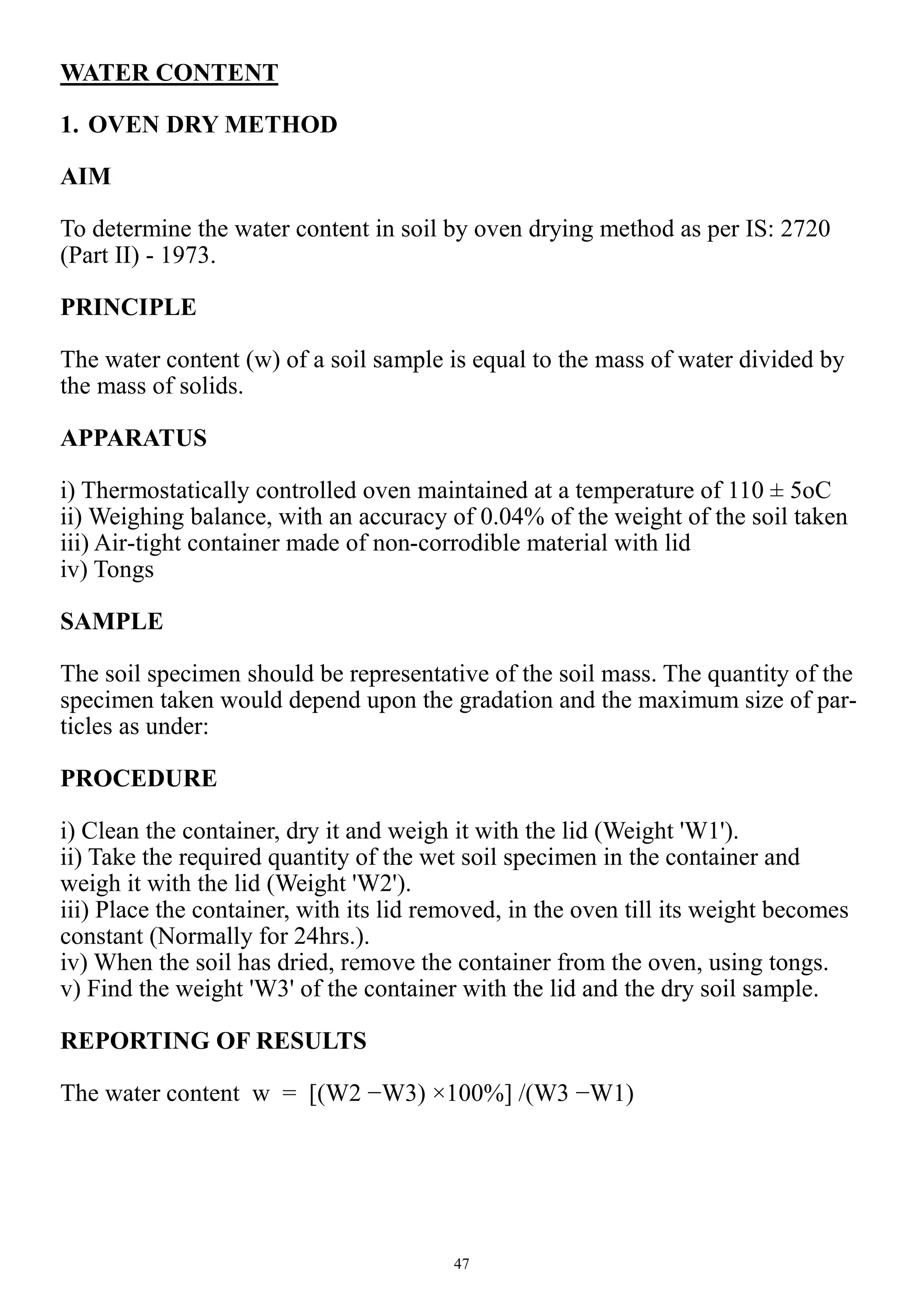 47
WATER CONTENT
1. OVEN DRY METHOD
AIM
To determine the water content in soil by oven drying method as per IS: 2720
(Part II) - 1973.
PRINCIPLE
The water content (w) of a soil sample is equal to the mass of water divided by
the mass of solids.
APPARATUS
i) Thermostatically controlled oven maintained at a temperature of 110 ± 5oC
ii) Weighing balance, with an accuracy of 0.04% of the weight of the soil taken
iii) Air-tight container made of non-corrodible material with lid
iv) Tongs
SAMPLE
The soil specimen should be representative of the soil mass. The quantity of the
specimen taken would depend upon the gradation and the maximum size of par-
ticles as under:
PROCEDURE
i) Clean the container, dry it and weigh it with the lid (Weight 'W1').
ii) Take the required quantity of the wet soil specimen in the container and
weigh it with the lid (Weight 'W2').
iii) Place the container, with its lid removed, in the oven till its weight becomes
constant (Normally for 24hrs.).
iv) When the soil has dried, remove the container from the oven, using tongs.
v) Find the weight 'W3' of the container with the lid and the dry soil sample.
REPORTING OF RESULTS
The water content w = [(W2 −W3) ×100%] /(W3 −W1)
 