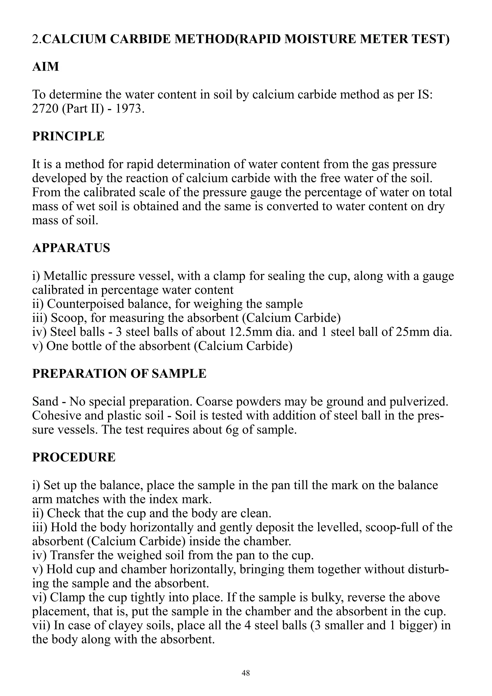 48
2.CALCIUM CARBIDE METHOD(RAPID MOISTURE METER TEST)
AIM
To determine the water content in soil by calcium carbide method as per IS:
2720 (Part II) - 1973.
PRINCIPLE
It is a method for rapid determination of water content from the gas pressure
developed by the reaction of calcium carbide with the free water of the soil.
From the calibrated scale of the pressure gauge the percentage of water on total
mass of wet soil is obtained and the same is converted to water content on dry
mass of soil.
APPARATUS
i) Metallic pressure vessel, with a clamp for sealing the cup, along with a gauge
calibrated in percentage water content
ii) Counterpoised balance, for weighing the sample
iii) Scoop, for measuring the absorbent (Calcium Carbide)
iv) Steel balls - 3 steel balls of about 12.5mm dia. and 1 steel ball of 25mm dia.
v) One bottle of the absorbent (Calcium Carbide)
PREPARATION OF SAMPLE
Sand - No special preparation. Coarse powders may be ground and pulverized.
Cohesive and plastic soil - Soil is tested with addition of steel ball in the pres-
sure vessels. The test requires about 6g of sample.
PROCEDURE
i) Set up the balance, place the sample in the pan till the mark on the balance
arm matches with the index mark.
ii) Check that the cup and the body are clean.
iii) Hold the body horizontally and gently deposit the levelled, scoop-full of the
absorbent (Calcium Carbide) inside the chamber.
iv) Transfer the weighed soil from the pan to the cup.
v) Hold cup and chamber horizontally, bringing them together without disturb-
ing the sample and the absorbent.
vi) Clamp the cup tightly into place. If the sample is bulky, reverse the above
placement, that is, put the sample in the chamber and the absorbent in the cup.
vii) In case of clayey soils, place all the 4 steel balls (3 smaller and 1 bigger) in
the body along with the absorbent.
 