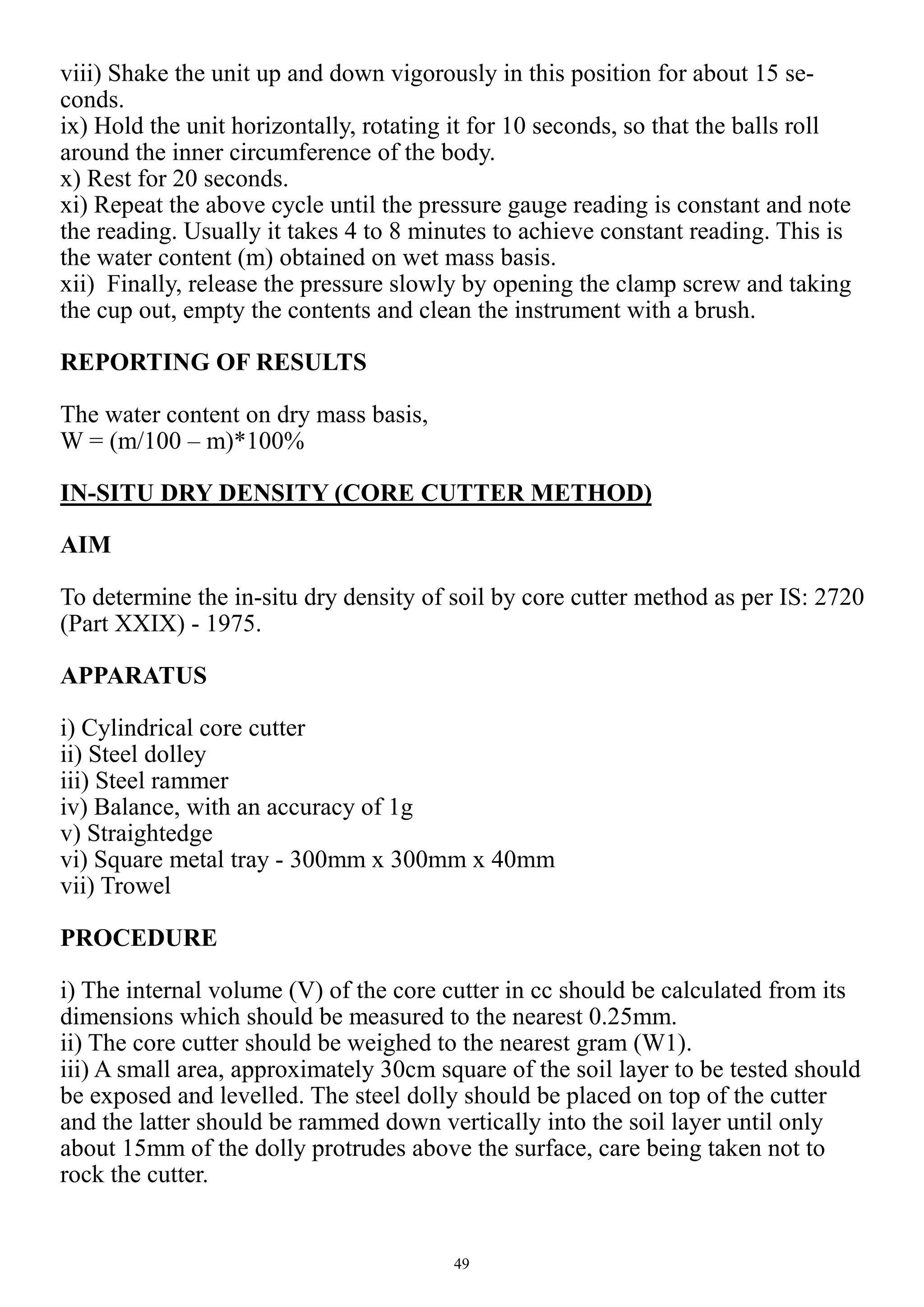 49
viii) Shake the unit up and down vigorously in this position for about 15 se-
conds.
ix) Hold the unit horizontally, rotating it for 10 seconds, so that the balls roll
around the inner circumference of the body.
x) Rest for 20 seconds.
xi) Repeat the above cycle until the pressure gauge reading is constant and note
the reading. Usually it takes 4 to 8 minutes to achieve constant reading. This is
the water content (m) obtained on wet mass basis.
xii) Finally, release the pressure slowly by opening the clamp screw and taking
the cup out, empty the contents and clean the instrument with a brush.
REPORTING OF RESULTS
The water content on dry mass basis,
W = (m/100 – m)*100%
IN-SITU DRY DENSITY (CORE CUTTER METHOD)
AIM
To determine the in-situ dry density of soil by core cutter method as per IS: 2720
(Part XXIX) - 1975.
APPARATUS
i) Cylindrical core cutter
ii) Steel dolley
iii) Steel rammer
iv) Balance, with an accuracy of 1g
v) Straightedge
vi) Square metal tray - 300mm x 300mm x 40mm
vii) Trowel
PROCEDURE
i) The internal volume (V) of the core cutter in cc should be calculated from its
dimensions which should be measured to the nearest 0.25mm.
ii) The core cutter should be weighed to the nearest gram (W1).
iii) A small area, approximately 30cm square of the soil layer to be tested should
be exposed and levelled. The steel dolly should be placed on top of the cutter
and the latter should be rammed down vertically into the soil layer until only
about 15mm of the dolly protrudes above the surface, care being taken not to
rock the cutter.
 
