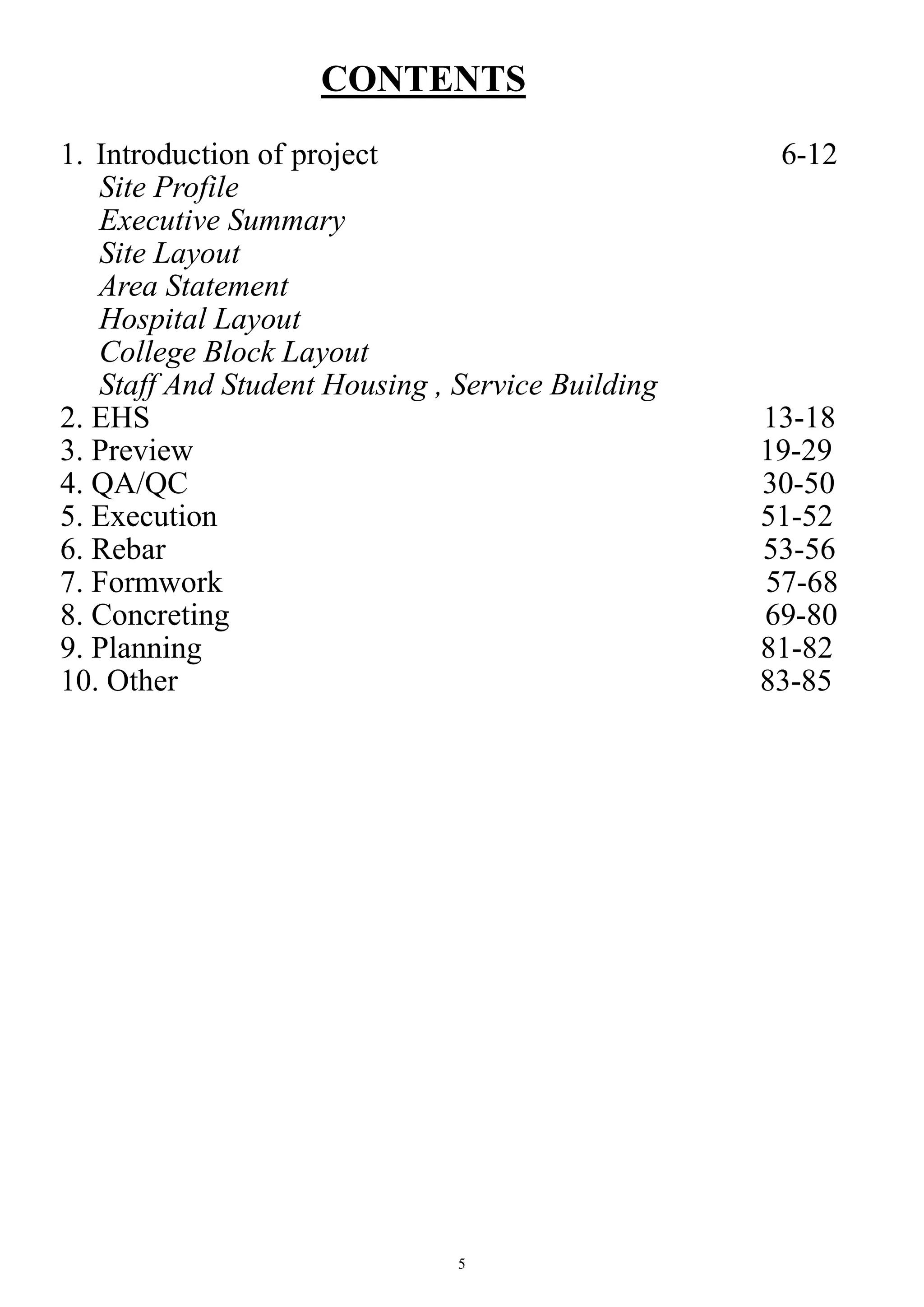 5
CONTENTS
1. Introduction of project 6-12
Site Profile
Executive Summary
Site Layout
Area Statement
Hospital Layout
College Block Layout
Staff And Student Housing , Service Building
2. EHS 13-18
3. Preview 19-29
4. QA/QC 30-50
5. Execution 51-52
6. Rebar 53-56
7. Formwork 57-68
8. Concreting 69-80
9. Planning 81-82
10. Other 83-85
 