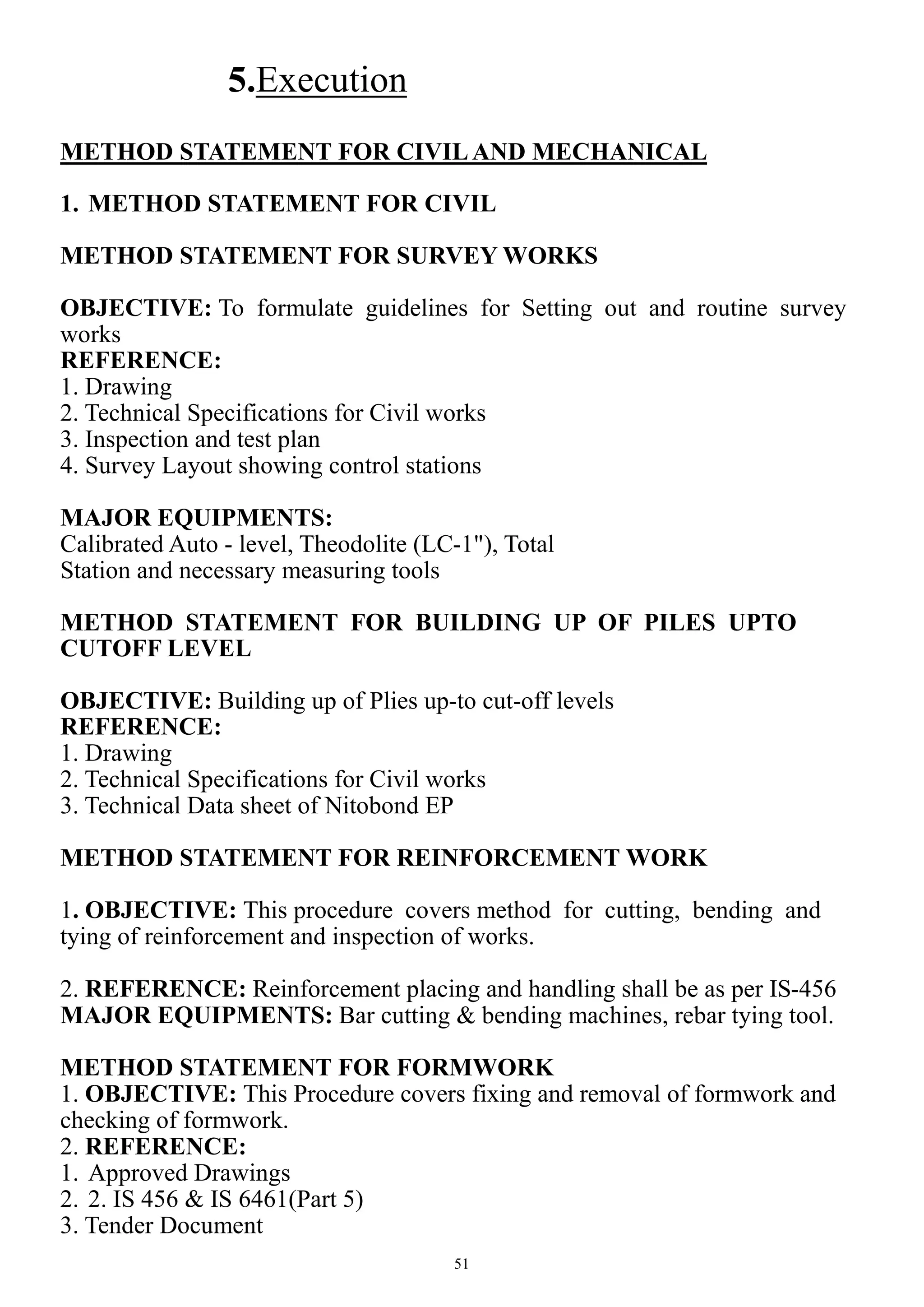 51
5.Execution
METHOD STATEMENT FOR CIVILAND MECHANICAL
1. METHOD STATEMENT FOR CIVIL
METHOD STATEMENT FOR SURVEY WORKS
OBJECTIVE: To formulate guidelines for Setting out and routine survey
works
REFERENCE:
1. Drawing
2. Technical Specifications for Civil works
3. Inspection and test plan
4. Survey Layout showing control stations
MAJOR EQUIPMENTS:
Calibrated Auto - level, Theodolite (LC-1"), Total
Station and necessary measuring tools
METHOD STATEMENT FOR BUILDING UP OF PILES UPTO
CUTOFF LEVEL
OBJECTIVE: Building up of Plies up-to cut-off levels
REFERENCE:
1. Drawing
2. Technical Specifications for Civil works
3. Technical Data sheet of Nitobond EP
METHOD STATEMENT FOR REINFORCEMENT WORK
1. OBJECTIVE: This procedure covers method for cutting, bending and
tying of reinforcement and inspection of works.
2. REFERENCE: Reinforcement placing and handling shall be as per IS-456
MAJOR EQUIPMENTS: Bar cutting & bending machines, rebar tying tool.
METHOD STATEMENT FOR FORMWORK
1. OBJECTIVE: This Procedure covers fixing and removal of formwork and
checking of formwork.
2. REFERENCE:
1. Approved Drawings
2. 2. IS 456 & IS 6461(Part 5)
3. Tender Document
 
