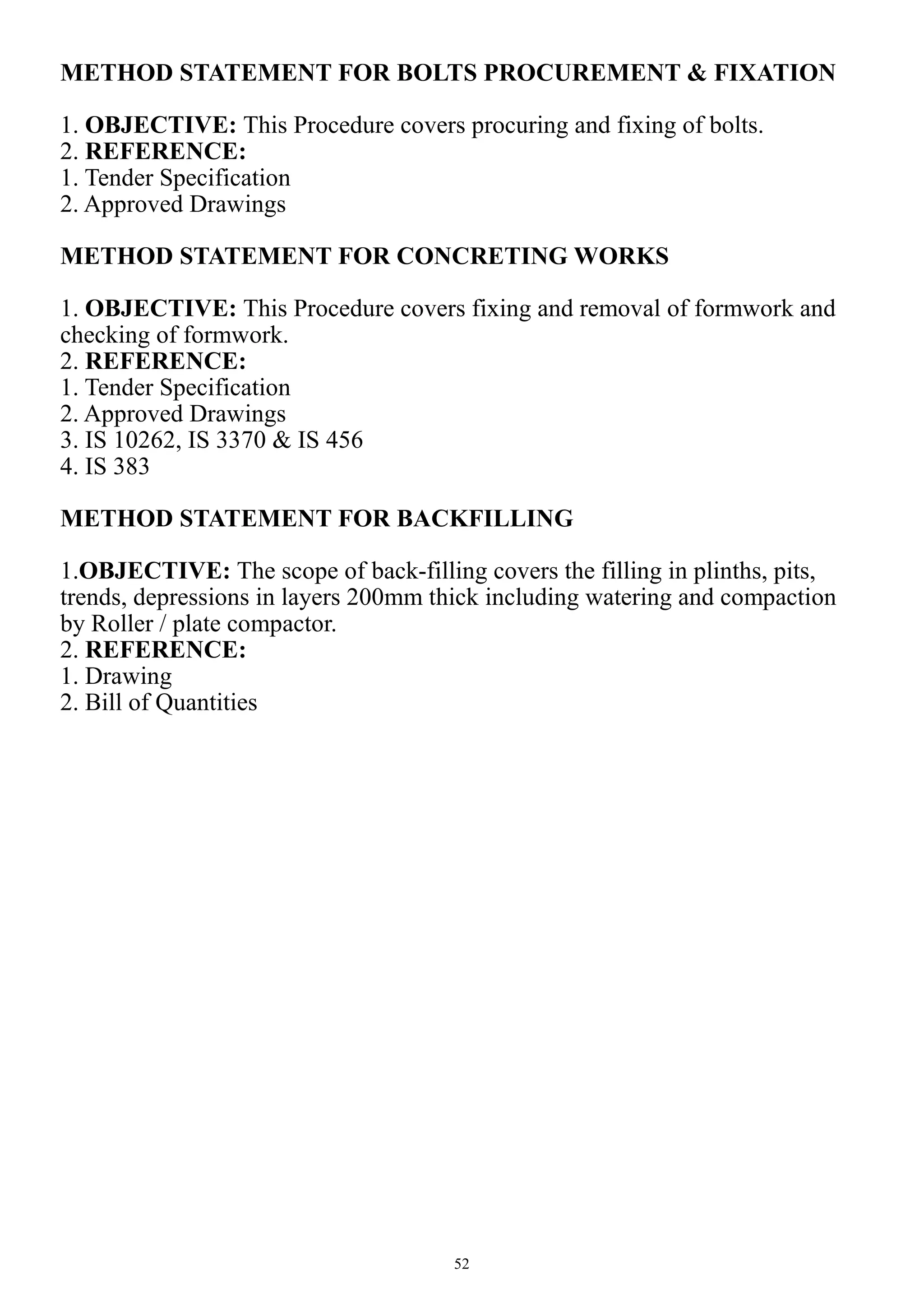 52
METHOD STATEMENT FOR BOLTS PROCUREMENT & FIXATION
1. OBJECTIVE: This Procedure covers procuring and fixing of bolts.
2. REFERENCE:
1. Tender Specification
2. Approved Drawings
METHOD STATEMENT FOR CONCRETING WORKS
1. OBJECTIVE: This Procedure covers fixing and removal of formwork and
checking of formwork.
2. REFERENCE:
1. Tender Specification
2. Approved Drawings
3. IS 10262, IS 3370 & IS 456
4. IS 383
METHOD STATEMENT FOR BACKFILLING
1.OBJECTIVE: The scope of back-filling covers the filling in plinths, pits,
trends, depressions in layers 200mm thick including watering and compaction
by Roller / plate compactor.
2. REFERENCE:
1. Drawing
2. Bill of Quantities
 