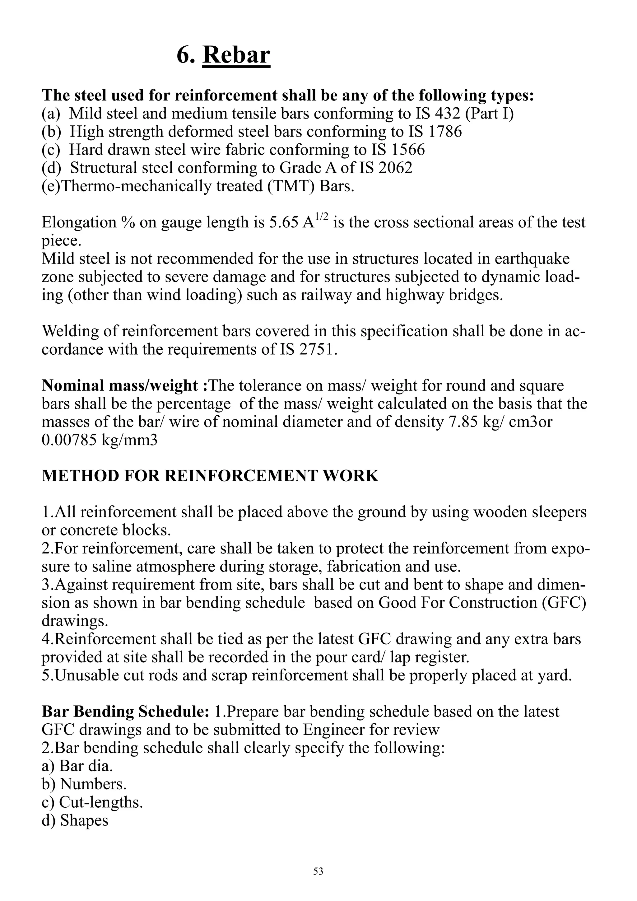 53
6. Rebar
The steel used for reinforcement shall be any of the following types:
(a) Mild steel and medium tensile bars conforming to IS 432 (Part I)
(b) High strength deformed steel bars conforming to IS 1786
(c) Hard drawn steel wire fabric conforming to IS 1566
(d) Structural steel conforming to Grade A of IS 2062
(e)Thermo-mechanically treated (TMT) Bars.
Elongation % on gauge length is 5.65 A1/2
is the cross sectional areas of the test
piece.
Mild steel is not recommended for the use in structures located in earthquake
zone subjected to severe damage and for structures subjected to dynamic load-
ing (other than wind loading) such as railway and highway bridges.
Welding of reinforcement bars covered in this specification shall be done in ac-
cordance with the requirements of IS 2751.
Nominal mass/weight :The tolerance on mass/ weight for round and square
bars shall be the percentage of the mass/ weight calculated on the basis that the
masses of the bar/ wire of nominal diameter and of density 7.85 kg/ cm3or
0.00785 kg/mm3
METHOD FOR REINFORCEMENT WORK
1.All reinforcement shall be placed above the ground by using wooden sleepers
or concrete blocks.
2.For reinforcement, care shall be taken to protect the reinforcement from expo-
sure to saline atmosphere during storage, fabrication and use.
3.Against requirement from site, bars shall be cut and bent to shape and dimen-
sion as shown in bar bending schedule based on Good For Construction (GFC)
drawings.
4.Reinforcement shall be tied as per the latest GFC drawing and any extra bars
provided at site shall be recorded in the pour card/ lap register.
5.Unusable cut rods and scrap reinforcement shall be properly placed at yard.
Bar Bending Schedule: 1.Prepare bar bending schedule based on the latest
GFC drawings and to be submitted to Engineer for review
2.Bar bending schedule shall clearly specify the following:
a) Bar dia.
b) Numbers.
c) Cut-lengths.
d) Shapes
 