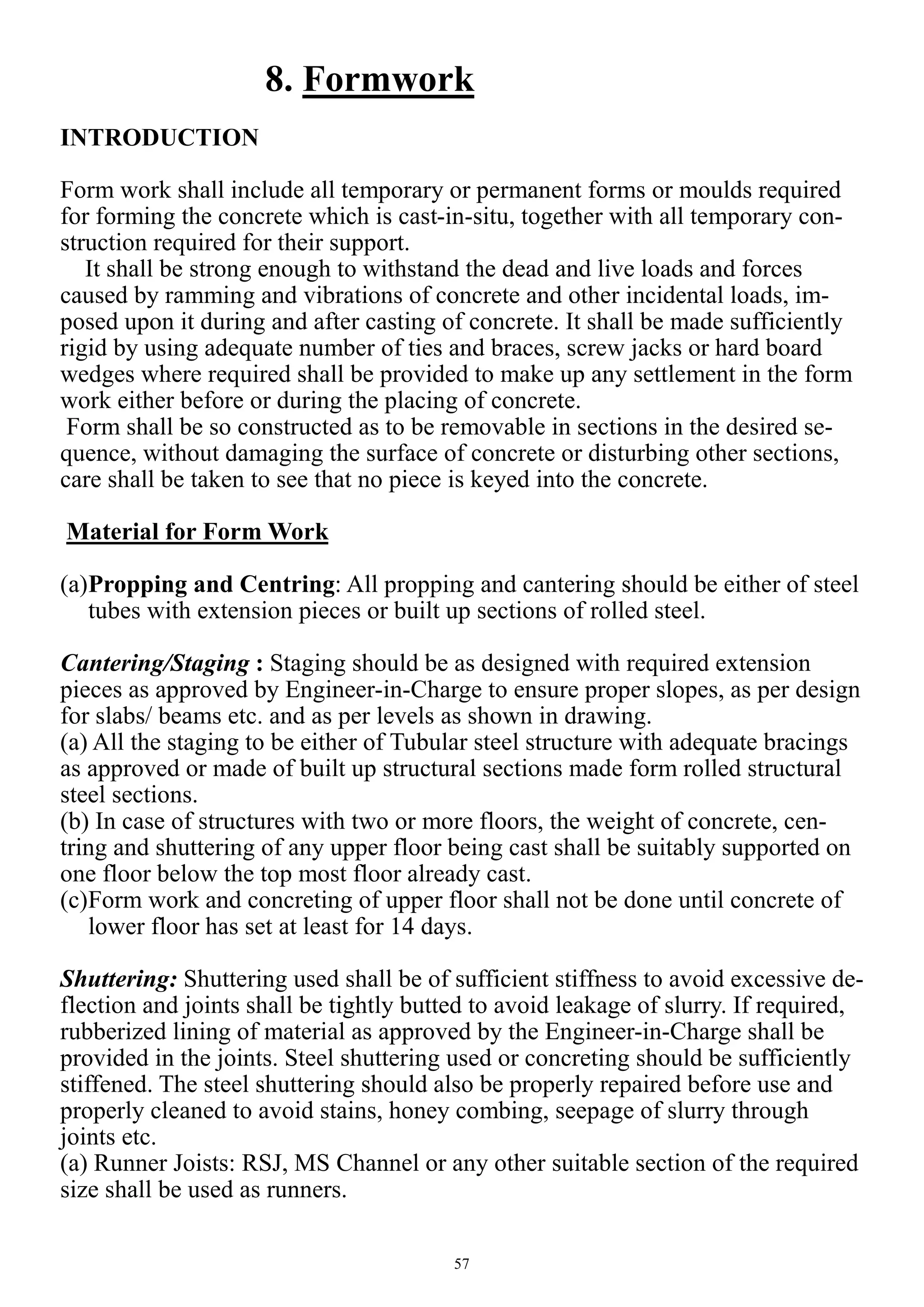 57
8. Formwork
INTRODUCTION
Form work shall include all temporary or permanent forms or moulds required
for forming the concrete which is cast-in-situ, together with all temporary con-
struction required for their support.
It shall be strong enough to withstand the dead and live loads and forces
caused by ramming and vibrations of concrete and other incidental loads, im-
posed upon it during and after casting of concrete. It shall be made sufficiently
rigid by using adequate number of ties and braces, screw jacks or hard board
wedges where required shall be provided to make up any settlement in the form
work either before or during the placing of concrete.
Form shall be so constructed as to be removable in sections in the desired se-
quence, without damaging the surface of concrete or disturbing other sections,
care shall be taken to see that no piece is keyed into the concrete.
Material for Form Work
(a)Propping and Centring: All propping and cantering should be either of steel
tubes with extension pieces or built up sections of rolled steel.
Cantering/Staging : Staging should be as designed with required extension
pieces as approved by Engineer-in-Charge to ensure proper slopes, as per design
for slabs/ beams etc. and as per levels as shown in drawing.
(a) All the staging to be either of Tubular steel structure with adequate bracings
as approved or made of built up structural sections made form rolled structural
steel sections.
(b) In case of structures with two or more floors, the weight of concrete, cen-
tring and shuttering of any upper floor being cast shall be suitably supported on
one floor below the top most floor already cast.
(c)Form work and concreting of upper floor shall not be done until concrete of
lower floor has set at least for 14 days.
Shuttering: Shuttering used shall be of sufficient stiffness to avoid excessive de-
flection and joints shall be tightly butted to avoid leakage of slurry. If required,
rubberized lining of material as approved by the Engineer-in-Charge shall be
provided in the joints. Steel shuttering used or concreting should be sufficiently
stiffened. The steel shuttering should also be properly repaired before use and
properly cleaned to avoid stains, honey combing, seepage of slurry through
joints etc.
(a) Runner Joists: RSJ, MS Channel or any other suitable section of the required
size shall be used as runners.
 