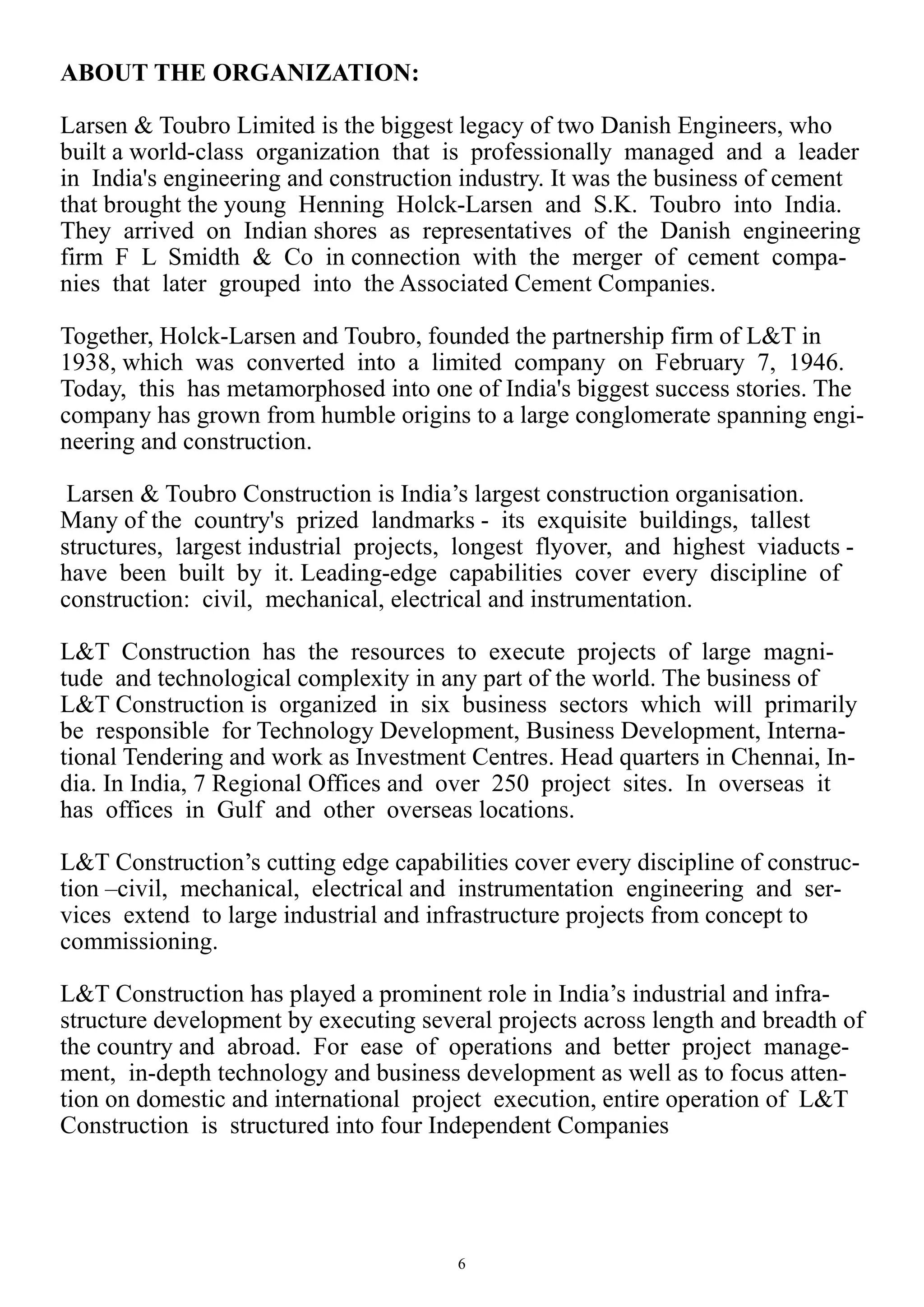 6
ABOUT THE ORGANIZATION:
Larsen & Toubro Limited is the biggest legacy of two Danish Engineers, who
built a world-class organization that is professionally managed and a leader
in India's engineering and construction industry. It was the business of cement
that brought the young Henning Holck-Larsen and S.K. Toubro into India.
They arrived on Indian shores as representatives of the Danish engineering
firm F L Smidth & Co in connection with the merger of cement compa-
nies that later grouped into the Associated Cement Companies.
Together, Holck-Larsen and Toubro, founded the partnership firm of L&T in
1938, which was converted into a limited company on February 7, 1946.
Today, this has metamorphosed into one of India's biggest success stories. The
company has grown from humble origins to a large conglomerate spanning engi-
neering and construction.
Larsen & Toubro Construction is India’s largest construction organisation.
Many of the country's prized landmarks - its exquisite buildings, tallest
structures, largest industrial projects, longest flyover, and highest viaducts -
have been built by it. Leading-edge capabilities cover every discipline of
construction: civil, mechanical, electrical and instrumentation.
L&T Construction has the resources to execute projects of large magni-
tude and technological complexity in any part of the world. The business of
L&T Construction is organized in six business sectors which will primarily
be responsible for Technology Development, Business Development, Interna-
tional Tendering and work as Investment Centres. Head quarters in Chennai, In-
dia. In India, 7 Regional Offices and over 250 project sites. In overseas it
has offices in Gulf and other overseas locations.
L&T Construction’s cutting edge capabilities cover every discipline of construc-
tion –civil, mechanical, electrical and instrumentation engineering and ser-
vices extend to large industrial and infrastructure projects from concept to
commissioning.
L&T Construction has played a prominent role in India’s industrial and infra-
structure development by executing several projects across length and breadth of
the country and abroad. For ease of operations and better project manage-
ment, in-depth technology and business development as well as to focus atten-
tion on domestic and international project execution, entire operation of L&T
Construction is structured into four Independent Companies
 