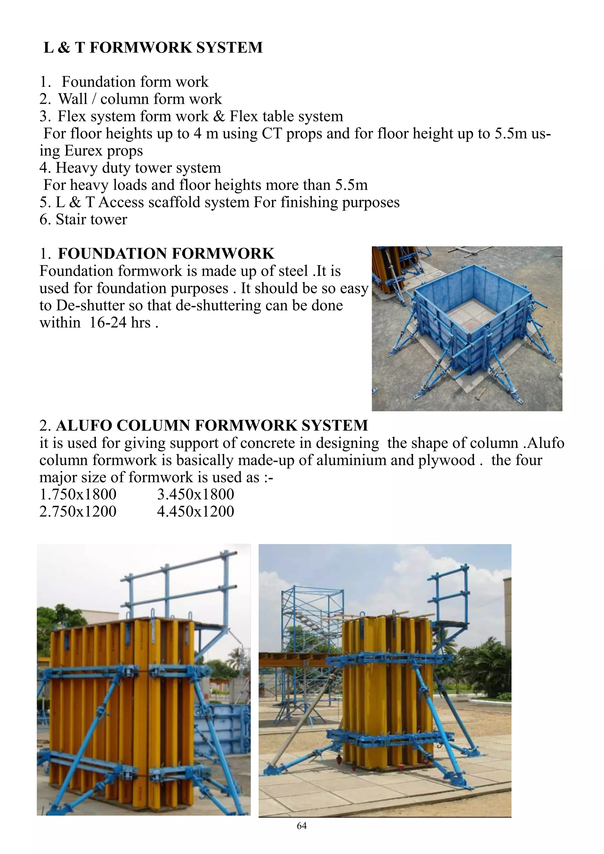 64
L & T FORMWORK SYSTEM
1. Foundation form work
2. Wall / column form work
3. Flex system form work & Flex table system
For floor heights up to 4 m using CT props and for floor height up to 5.5m us-
ing Eurex props
4. Heavy duty tower system
For heavy loads and floor heights more than 5.5m
5. L & T Access scaffold system For finishing purposes
6. Stair tower
1. FOUNDATION FORMWORK
Foundation formwork is made up of steel .It is
used for foundation purposes . It should be so easy
to De-shutter so that de-shuttering can be done
within 16-24 hrs .
2. ALUFO COLUMN FORMWORK SYSTEM
it is used for giving support of concrete in designing the shape of column .Alufo
column formwork is basically made-up of aluminium and plywood . the four
major size of formwork is used as :-
1.750x1800 3.450x1800
2.750x1200 4.450x1200
 