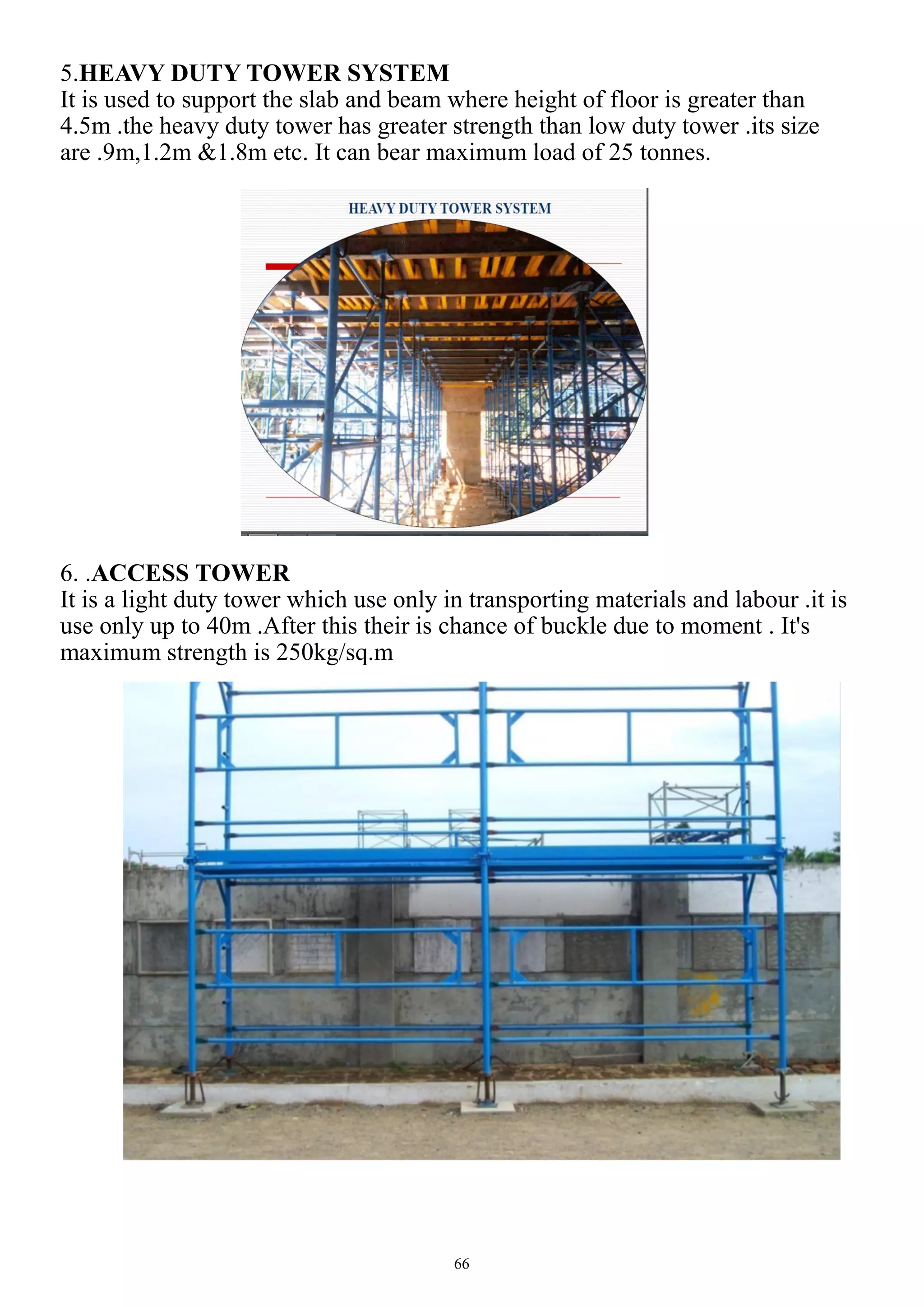 66
5.HEAVY DUTY TOWER SYSTEM
It is used to support the slab and beam where height of floor is greater than
4.5m .the heavy duty tower has greater strength than low duty tower .its size
are .9m,1.2m &1.8m etc. It can bear maximum load of 25 tonnes.
6. .ACCESS TOWER
It is a light duty tower which use only in transporting materials and labour .it is
use only up to 40m .After this their is chance of buckle due to moment . It's
maximum strength is 250kg/sq.m
 