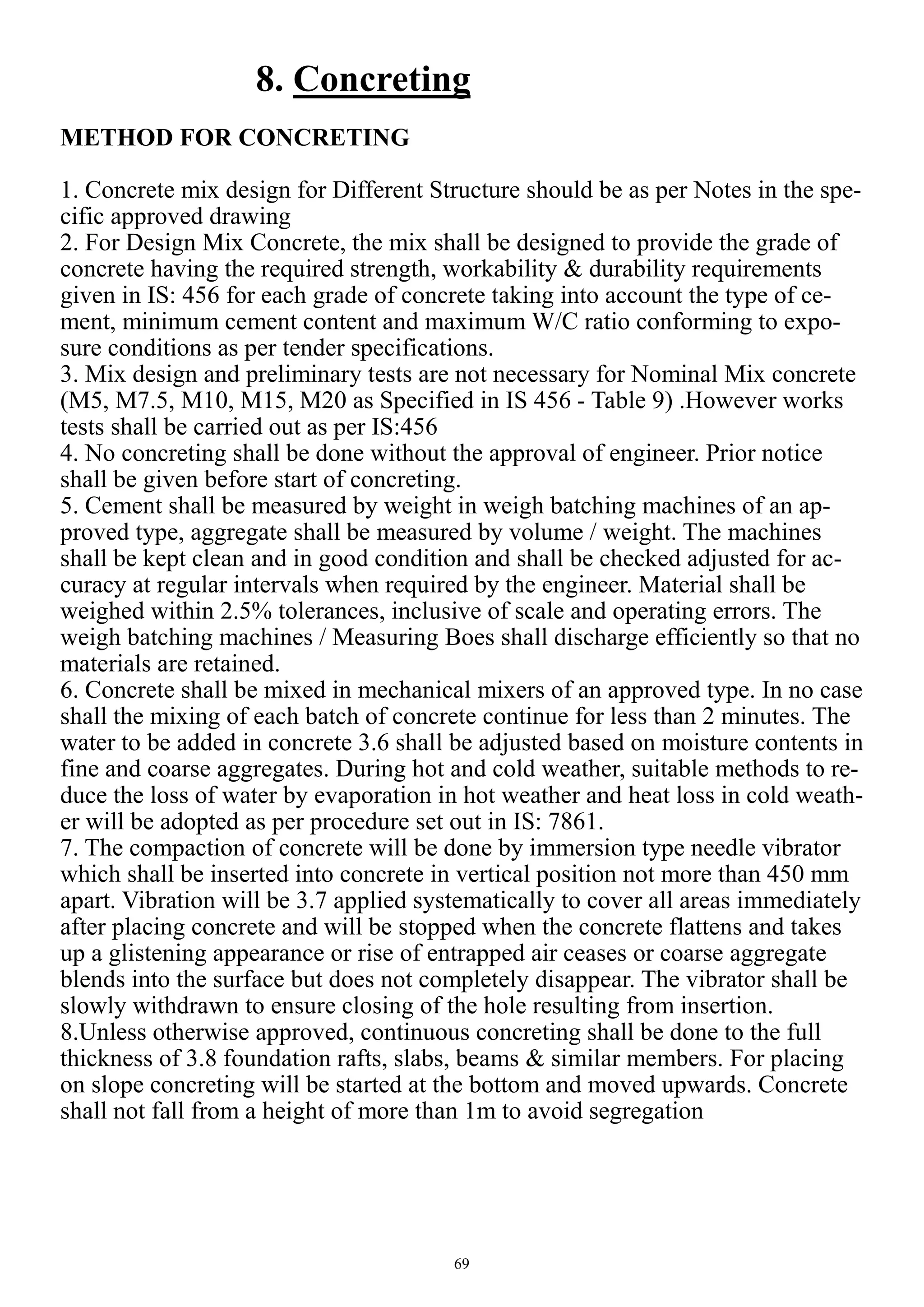 69
8. Concreting
METHOD FOR CONCRETING
1. Concrete mix design for Different Structure should be as per Notes in the spe-
cific approved drawing
2. For Design Mix Concrete, the mix shall be designed to provide the grade of
concrete having the required strength, workability & durability requirements
given in IS: 456 for each grade of concrete taking into account the type of ce-
ment, minimum cement content and maximum W/C ratio conforming to expo-
sure conditions as per tender specifications.
3. Mix design and preliminary tests are not necessary for Nominal Mix concrete
(M5, M7.5, M10, M15, M20 as Specified in IS 456 - Table 9) .However works
tests shall be carried out as per IS:456
4. No concreting shall be done without the approval of engineer. Prior notice
shall be given before start of concreting.
5. Cement shall be measured by weight in weigh batching machines of an ap-
proved type, aggregate shall be measured by volume / weight. The machines
shall be kept clean and in good condition and shall be checked adjusted for ac-
curacy at regular intervals when required by the engineer. Material shall be
weighed within 2.5% tolerances, inclusive of scale and operating errors. The
weigh batching machines / Measuring Boes shall discharge efficiently so that no
materials are retained.
6. Concrete shall be mixed in mechanical mixers of an approved type. In no case
shall the mixing of each batch of concrete continue for less than 2 minutes. The
water to be added in concrete 3.6 shall be adjusted based on moisture contents in
fine and coarse aggregates. During hot and cold weather, suitable methods to re-
duce the loss of water by evaporation in hot weather and heat loss in cold weath-
er will be adopted as per procedure set out in IS: 7861.
7. The compaction of concrete will be done by immersion type needle vibrator
which shall be inserted into concrete in vertical position not more than 450 mm
apart. Vibration will be 3.7 applied systematically to cover all areas immediately
after placing concrete and will be stopped when the concrete flattens and takes
up a glistening appearance or rise of entrapped air ceases or coarse aggregate
blends into the surface but does not completely disappear. The vibrator shall be
slowly withdrawn to ensure closing of the hole resulting from insertion.
8.Unless otherwise approved, continuous concreting shall be done to the full
thickness of 3.8 foundation rafts, slabs, beams & similar members. For placing
on slope concreting will be started at the bottom and moved upwards. Concrete
shall not fall from a height of more than 1m to avoid segregation
 