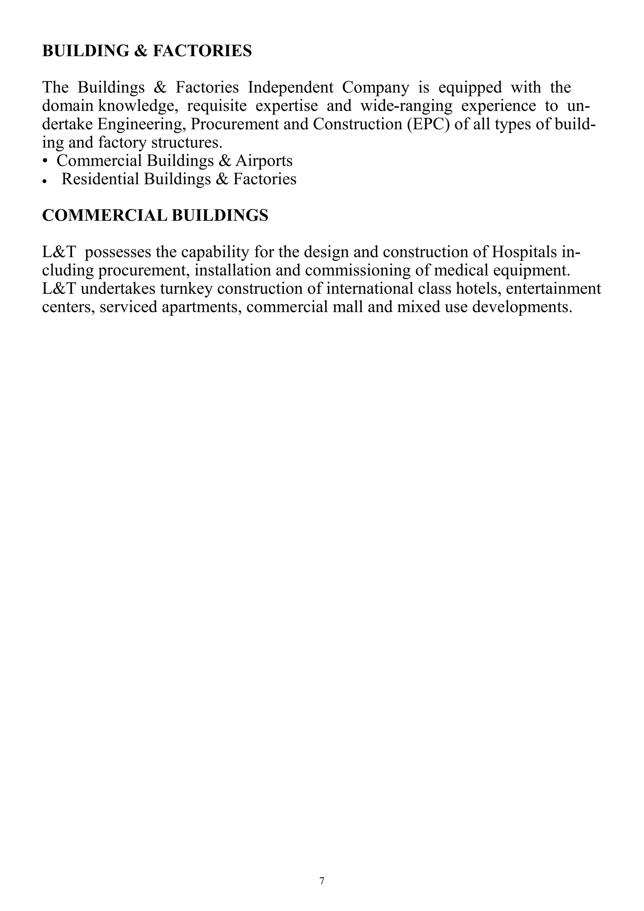 7
BUILDING & FACTORIES
The Buildings & Factories Independent Company is equipped with the
domain knowledge, requisite expertise and wide-ranging experience to un-
dertake Engineering, Procurement and Construction (EPC) of all types of build-
ing and factory structures.
• Commercial Buildings & Airports
 Residential Buildings & Factories
COMMERCIAL BUILDINGS
L&T possesses the capability for the design and construction of Hospitals in-
cluding procurement, installation and commissioning of medical equipment.
L&T undertakes turnkey construction of international class hotels, entertainment
centers, serviced apartments, commercial mall and mixed use developments.
 