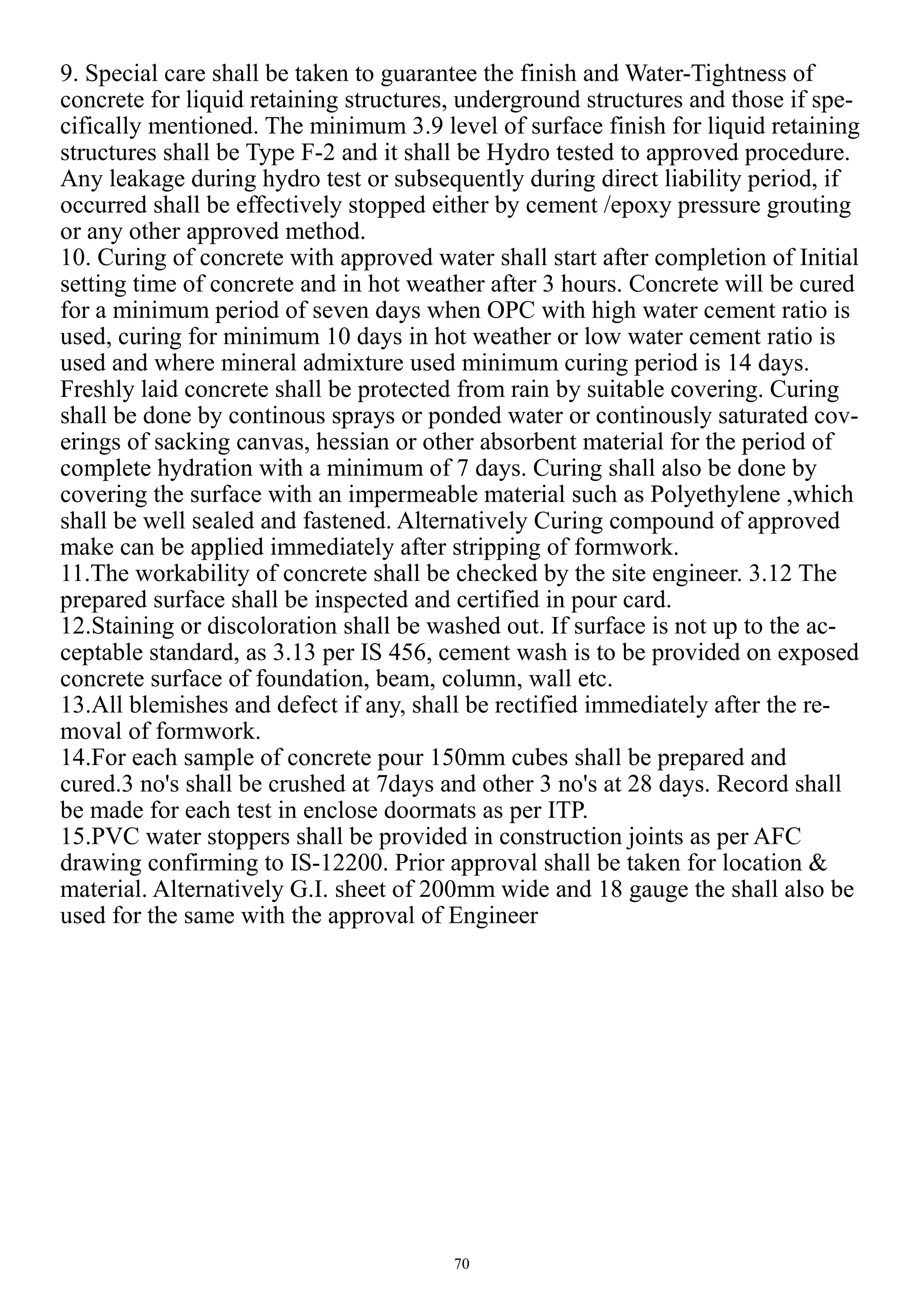 70
9. Special care shall be taken to guarantee the finish and Water-Tightness of
concrete for liquid retaining structures, underground structures and those if spe-
cifically mentioned. The minimum 3.9 level of surface finish for liquid retaining
structures shall be Type F-2 and it shall be Hydro tested to approved procedure.
Any leakage during hydro test or subsequently during direct liability period, if
occurred shall be effectively stopped either by cement /epoxy pressure grouting
or any other approved method.
10. Curing of concrete with approved water shall start after completion of Initial
setting time of concrete and in hot weather after 3 hours. Concrete will be cured
for a minimum period of seven days when OPC with high water cement ratio is
used, curing for minimum 10 days in hot weather or low water cement ratio is
used and where mineral admixture used minimum curing period is 14 days.
Freshly laid concrete shall be protected from rain by suitable covering. Curing
shall be done by continous sprays or ponded water or continously saturated cov-
erings of sacking canvas, hessian or other absorbent material for the period of
complete hydration with a minimum of 7 days. Curing shall also be done by
covering the surface with an impermeable material such as Polyethylene ,which
shall be well sealed and fastened. Alternatively Curing compound of approved
make can be applied immediately after stripping of formwork.
11.The workability of concrete shall be checked by the site engineer. 3.12 The
prepared surface shall be inspected and certified in pour card.
12.Staining or discoloration shall be washed out. If surface is not up to the ac-
ceptable standard, as 3.13 per IS 456, cement wash is to be provided on exposed
concrete surface of foundation, beam, column, wall etc.
13.All blemishes and defect if any, shall be rectified immediately after the re-
moval of formwork.
14.For each sample of concrete pour 150mm cubes shall be prepared and
cured.3 no's shall be crushed at 7days and other 3 no's at 28 days. Record shall
be made for each test in enclose doormats as per ITP.
15.PVC water stoppers shall be provided in construction joints as per AFC
drawing confirming to IS-12200. Prior approval shall be taken for location &
material. Alternatively G.I. sheet of 200mm wide and 18 gauge the shall also be
used for the same with the approval of Engineer
 