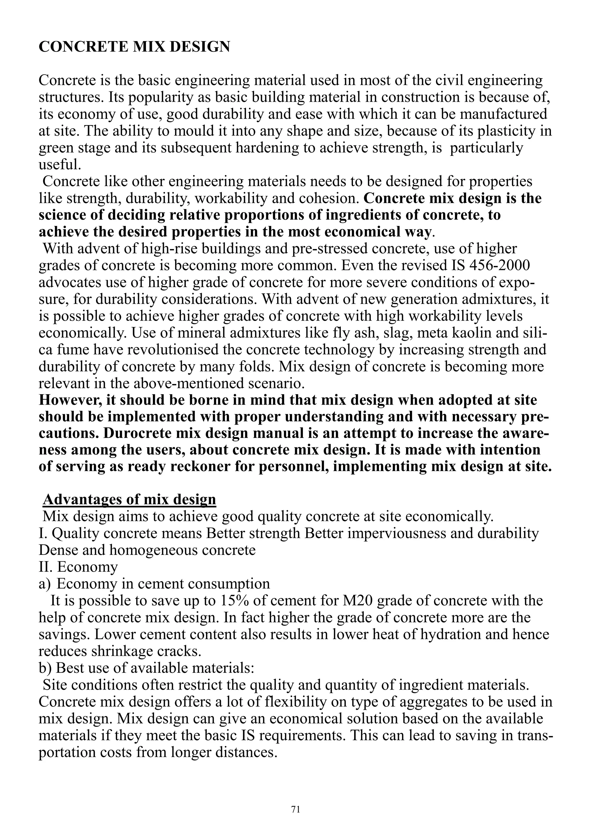 71
CONCRETE MIX DESIGN
Concrete is the basic engineering material used in most of the civil engineering
structures. Its popularity as basic building material in construction is because of,
its economy of use, good durability and ease with which it can be manufactured
at site. The ability to mould it into any shape and size, because of its plasticity in
green stage and its subsequent hardening to achieve strength, is particularly
useful.
Concrete like other engineering materials needs to be designed for properties
like strength, durability, workability and cohesion. Concrete mix design is the
science of deciding relative proportions of ingredients of concrete, to
achieve the desired properties in the most economical way.
With advent of high-rise buildings and pre-stressed concrete, use of higher
grades of concrete is becoming more common. Even the revised IS 456-2000
advocates use of higher grade of concrete for more severe conditions of expo-
sure, for durability considerations. With advent of new generation admixtures, it
is possible to achieve higher grades of concrete with high workability levels
economically. Use of mineral admixtures like fly ash, slag, meta kaolin and sili-
ca fume have revolutionised the concrete technology by increasing strength and
durability of concrete by many folds. Mix design of concrete is becoming more
relevant in the above-mentioned scenario.
However, it should be borne in mind that mix design when adopted at site
should be implemented with proper understanding and with necessary pre-
cautions. Durocrete mix design manual is an attempt to increase the aware-
ness among the users, about concrete mix design. It is made with intention
of serving as ready reckoner for personnel, implementing mix design at site.
Advantages of mix design
Mix design aims to achieve good quality concrete at site economically.
I. Quality concrete means Better strength Better imperviousness and durability
Dense and homogeneous concrete
II. Economy
a) Economy in cement consumption
It is possible to save up to 15% of cement for M20 grade of concrete with the
help of concrete mix design. In fact higher the grade of concrete more are the
savings. Lower cement content also results in lower heat of hydration and hence
reduces shrinkage cracks.
b) Best use of available materials:
Site conditions often restrict the quality and quantity of ingredient materials.
Concrete mix design offers a lot of flexibility on type of aggregates to be used in
mix design. Mix design can give an economical solution based on the available
materials if they meet the basic IS requirements. This can lead to saving in trans-
portation costs from longer distances.
 