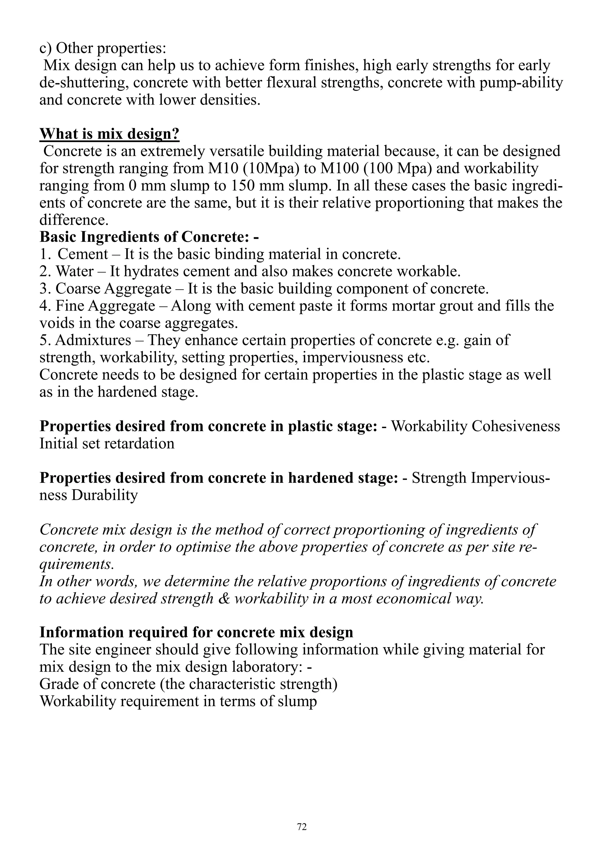 72
c) Other properties:
Mix design can help us to achieve form finishes, high early strengths for early
de-shuttering, concrete with better flexural strengths, concrete with pump-ability
and concrete with lower densities.
What is mix design?
Concrete is an extremely versatile building material because, it can be designed
for strength ranging from M10 (10Mpa) to M100 (100 Mpa) and workability
ranging from 0 mm slump to 150 mm slump. In all these cases the basic ingredi-
ents of concrete are the same, but it is their relative proportioning that makes the
difference.
Basic Ingredients of Concrete: -
1. Cement – It is the basic binding material in concrete.
2. Water – It hydrates cement and also makes concrete workable.
3. Coarse Aggregate – It is the basic building component of concrete.
4. Fine Aggregate – Along with cement paste it forms mortar grout and fills the
voids in the coarse aggregates.
5. Admixtures – They enhance certain properties of concrete e.g. gain of
strength, workability, setting properties, imperviousness etc.
Concrete needs to be designed for certain properties in the plastic stage as well
as in the hardened stage.
Properties desired from concrete in plastic stage: - Workability Cohesiveness
Initial set retardation
Properties desired from concrete in hardened stage: - Strength Impervious-
ness Durability
Concrete mix design is the method of correct proportioning of ingredients of
concrete, in order to optimise the above properties of concrete as per site re-
quirements.
In other words, we determine the relative proportions of ingredients of concrete
to achieve desired strength & workability in a most economical way.
Information required for concrete mix design
The site engineer should give following information while giving material for
mix design to the mix design laboratory: -
Grade of concrete (the characteristic strength)
Workability requirement in terms of slump
 