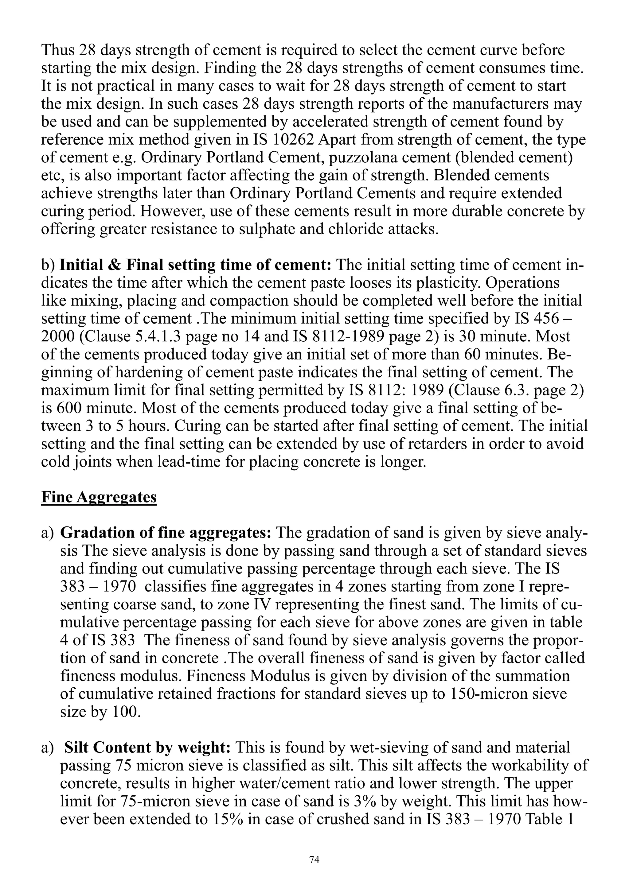 74
Thus 28 days strength of cement is required to select the cement curve before
starting the mix design. Finding the 28 days strengths of cement consumes time.
It is not practical in many cases to wait for 28 days strength of cement to start
the mix design. In such cases 28 days strength reports of the manufacturers may
be used and can be supplemented by accelerated strength of cement found by
reference mix method given in IS 10262 Apart from strength of cement, the type
of cement e.g. Ordinary Portland Cement, puzzolana cement (blended cement)
etc, is also important factor affecting the gain of strength. Blended cements
achieve strengths later than Ordinary Portland Cements and require extended
curing period. However, use of these cements result in more durable concrete by
offering greater resistance to sulphate and chloride attacks.
b) Initial & Final setting time of cement: The initial setting time of cement in-
dicates the time after which the cement paste looses its plasticity. Operations
like mixing, placing and compaction should be completed well before the initial
setting time of cement .The minimum initial setting time specified by IS 456 –
2000 (Clause 5.4.1.3 page no 14 and IS 8112-1989 page 2) is 30 minute. Most
of the cements produced today give an initial set of more than 60 minutes. Be-
ginning of hardening of cement paste indicates the final setting of cement. The
maximum limit for final setting permitted by IS 8112: 1989 (Clause 6.3. page 2)
is 600 minute. Most of the cements produced today give a final setting of be-
tween 3 to 5 hours. Curing can be started after final setting of cement. The initial
setting and the final setting can be extended by use of retarders in order to avoid
cold joints when lead-time for placing concrete is longer.
Fine Aggregates
a) Gradation of fine aggregates: The gradation of sand is given by sieve analy-
sis The sieve analysis is done by passing sand through a set of standard sieves
and finding out cumulative passing percentage through each sieve. The IS
383 – 1970 classifies fine aggregates in 4 zones starting from zone I repre-
senting coarse sand, to zone IV representing the finest sand. The limits of cu-
mulative percentage passing for each sieve for above zones are given in table
4 of IS 383 The fineness of sand found by sieve analysis governs the propor-
tion of sand in concrete .The overall fineness of sand is given by factor called
fineness modulus. Fineness Modulus is given by division of the summation
of cumulative retained fractions for standard sieves up to 150-micron sieve
size by 100.
a) Silt Content by weight: This is found by wet-sieving of sand and material
passing 75 micron sieve is classified as silt. This silt affects the workability of
concrete, results in higher water/cement ratio and lower strength. The upper
limit for 75-micron sieve in case of sand is 3% by weight. This limit has how-
ever been extended to 15% in case of crushed sand in IS 383 – 1970 Table 1
 