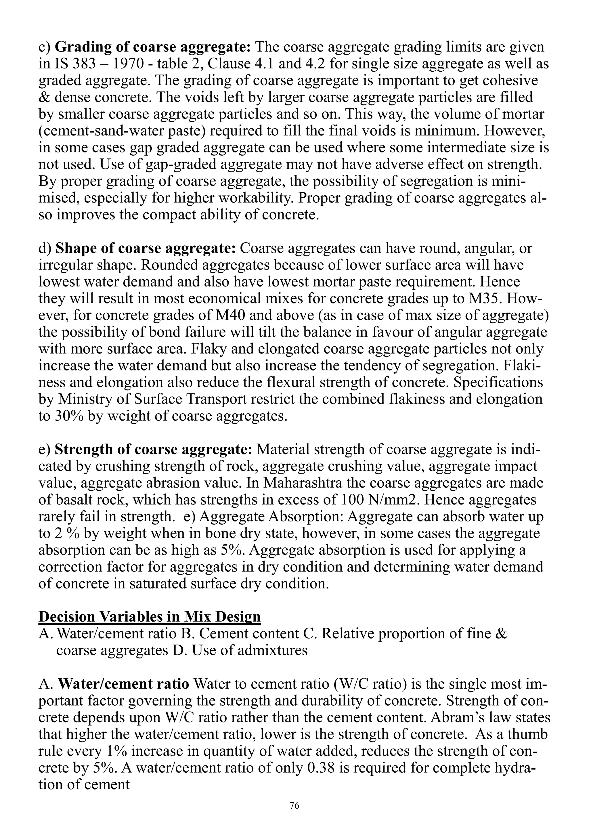 76
c) Grading of coarse aggregate: The coarse aggregate grading limits are given
in IS 383 – 1970 - table 2, Clause 4.1 and 4.2 for single size aggregate as well as
graded aggregate. The grading of coarse aggregate is important to get cohesive
& dense concrete. The voids left by larger coarse aggregate particles are filled
by smaller coarse aggregate particles and so on. This way, the volume of mortar
(cement-sand-water paste) required to fill the final voids is minimum. However,
in some cases gap graded aggregate can be used where some intermediate size is
not used. Use of gap-graded aggregate may not have adverse effect on strength.
By proper grading of coarse aggregate, the possibility of segregation is mini-
mised, especially for higher workability. Proper grading of coarse aggregates al-
so improves the compact ability of concrete.
d) Shape of coarse aggregate: Coarse aggregates can have round, angular, or
irregular shape. Rounded aggregates because of lower surface area will have
lowest water demand and also have lowest mortar paste requirement. Hence
they will result in most economical mixes for concrete grades up to M35. How-
ever, for concrete grades of M40 and above (as in case of max size of aggregate)
the possibility of bond failure will tilt the balance in favour of angular aggregate
with more surface area. Flaky and elongated coarse aggregate particles not only
increase the water demand but also increase the tendency of segregation. Flaki-
ness and elongation also reduce the flexural strength of concrete. Specifications
by Ministry of Surface Transport restrict the combined flakiness and elongation
to 30% by weight of coarse aggregates.
e) Strength of coarse aggregate: Material strength of coarse aggregate is indi-
cated by crushing strength of rock, aggregate crushing value, aggregate impact
value, aggregate abrasion value. In Maharashtra the coarse aggregates are made
of basalt rock, which has strengths in excess of 100 N/mm2. Hence aggregates
rarely fail in strength. e) Aggregate Absorption: Aggregate can absorb water up
to 2 % by weight when in bone dry state, however, in some cases the aggregate
absorption can be as high as 5%. Aggregate absorption is used for applying a
correction factor for aggregates in dry condition and determining water demand
of concrete in saturated surface dry condition.
Decision Variables in Mix Design
A. Water/cement ratio B. Cement content C. Relative proportion of fine &
coarse aggregates D. Use of admixtures
A. Water/cement ratio Water to cement ratio (W/C ratio) is the single most im-
portant factor governing the strength and durability of concrete. Strength of con-
crete depends upon W/C ratio rather than the cement content. Abram’s law states
that higher the water/cement ratio, lower is the strength of concrete. As a thumb
rule every 1% increase in quantity of water added, reduces the strength of con-
crete by 5%. A water/cement ratio of only 0.38 is required for complete hydra-
tion of cement
 