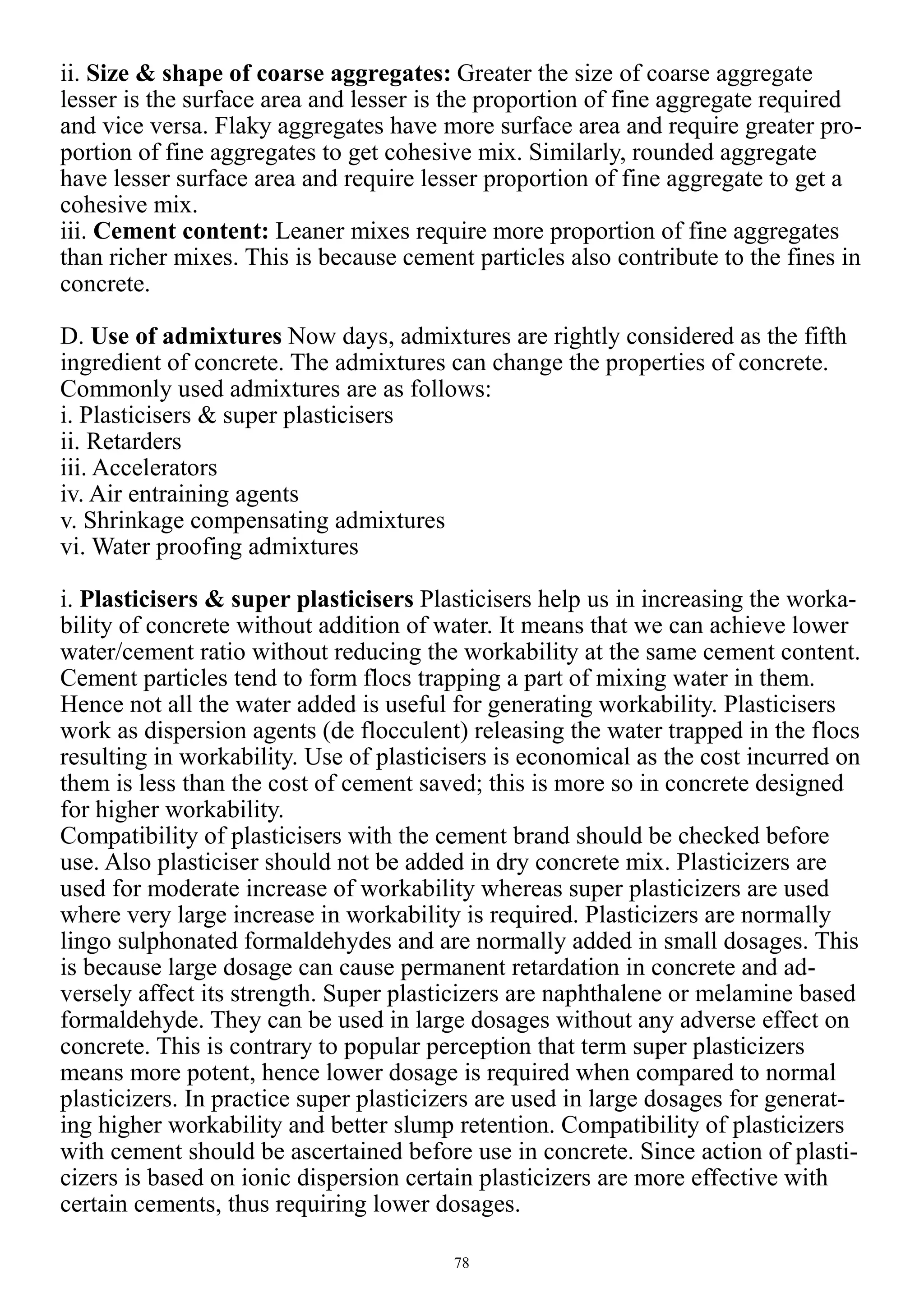 78
ii. Size & shape of coarse aggregates: Greater the size of coarse aggregate
lesser is the surface area and lesser is the proportion of fine aggregate required
and vice versa. Flaky aggregates have more surface area and require greater pro-
portion of fine aggregates to get cohesive mix. Similarly, rounded aggregate
have lesser surface area and require lesser proportion of fine aggregate to get a
cohesive mix.
iii. Cement content: Leaner mixes require more proportion of fine aggregates
than richer mixes. This is because cement particles also contribute to the fines in
concrete.
D. Use of admixtures Now days, admixtures are rightly considered as the fifth
ingredient of concrete. The admixtures can change the properties of concrete.
Commonly used admixtures are as follows:
i. Plasticisers & super plasticisers
ii. Retarders
iii. Accelerators
iv. Air entraining agents
v. Shrinkage compensating admixtures
vi. Water proofing admixtures
i. Plasticisers & super plasticisers Plasticisers help us in increasing the worka-
bility of concrete without addition of water. It means that we can achieve lower
water/cement ratio without reducing the workability at the same cement content.
Cement particles tend to form flocs trapping a part of mixing water in them.
Hence not all the water added is useful for generating workability. Plasticisers
work as dispersion agents (de flocculent) releasing the water trapped in the flocs
resulting in workability. Use of plasticisers is economical as the cost incurred on
them is less than the cost of cement saved; this is more so in concrete designed
for higher workability.
Compatibility of plasticisers with the cement brand should be checked before
use. Also plasticiser should not be added in dry concrete mix. Plasticizers are
used for moderate increase of workability whereas super plasticizers are used
where very large increase in workability is required. Plasticizers are normally
lingo sulphonated formaldehydes and are normally added in small dosages. This
is because large dosage can cause permanent retardation in concrete and ad-
versely affect its strength. Super plasticizers are naphthalene or melamine based
formaldehyde. They can be used in large dosages without any adverse effect on
concrete. This is contrary to popular perception that term super plasticizers
means more potent, hence lower dosage is required when compared to normal
plasticizers. In practice super plasticizers are used in large dosages for generat-
ing higher workability and better slump retention. Compatibility of plasticizers
with cement should be ascertained before use in concrete. Since action of plasti-
cizers is based on ionic dispersion certain plasticizers are more effective with
certain cements, thus requiring lower dosages.
 