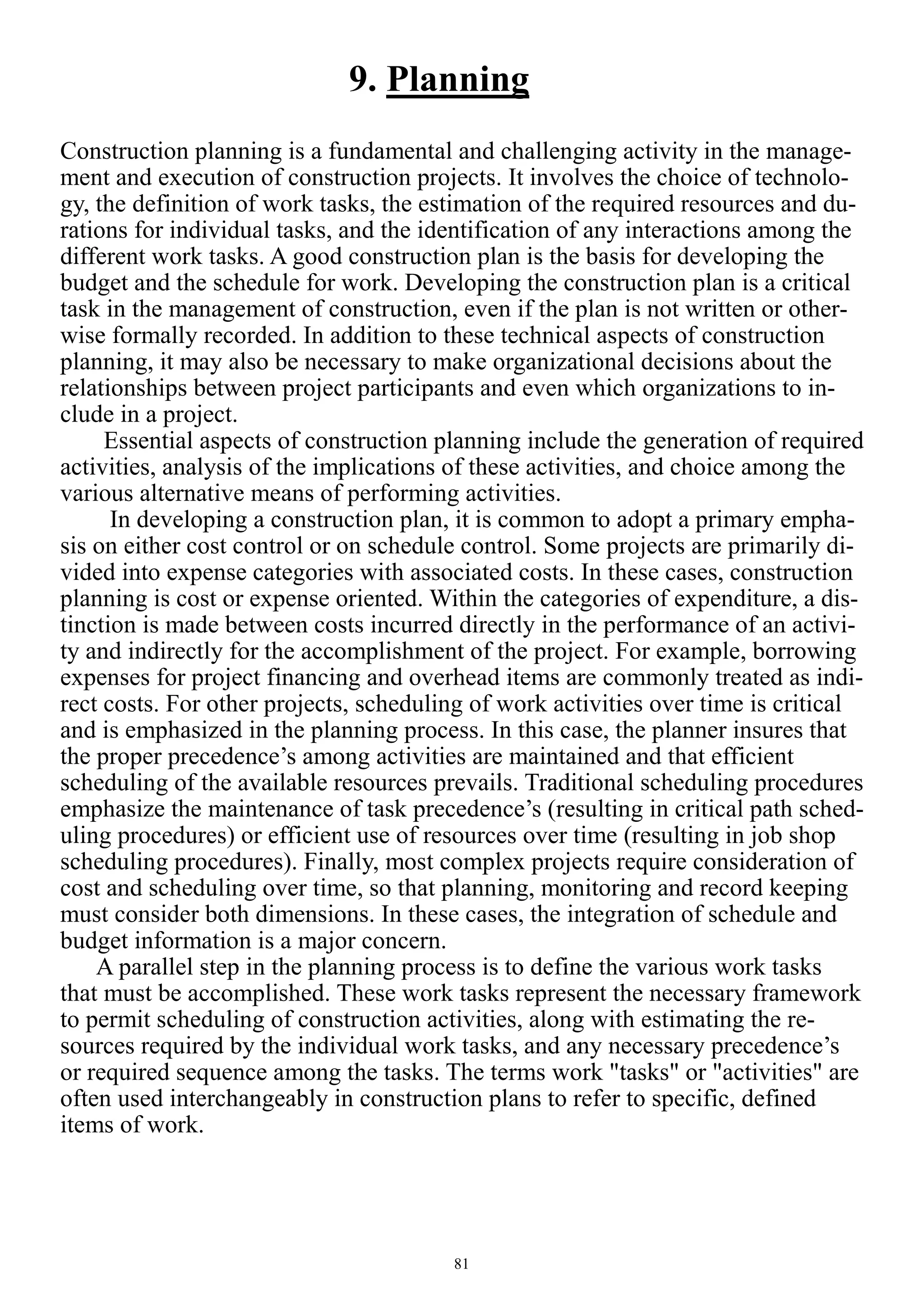 81
9. Planning
Construction planning is a fundamental and challenging activity in the manage-
ment and execution of construction projects. It involves the choice of technolo-
gy, the definition of work tasks, the estimation of the required resources and du-
rations for individual tasks, and the identification of any interactions among the
different work tasks. A good construction plan is the basis for developing the
budget and the schedule for work. Developing the construction plan is a critical
task in the management of construction, even if the plan is not written or other-
wise formally recorded. In addition to these technical aspects of construction
planning, it may also be necessary to make organizational decisions about the
relationships between project participants and even which organizations to in-
clude in a project.
Essential aspects of construction planning include the generation of required
activities, analysis of the implications of these activities, and choice among the
various alternative means of performing activities.
In developing a construction plan, it is common to adopt a primary empha-
sis on either cost control or on schedule control. Some projects are primarily di-
vided into expense categories with associated costs. In these cases, construction
planning is cost or expense oriented. Within the categories of expenditure, a dis-
tinction is made between costs incurred directly in the performance of an activi-
ty and indirectly for the accomplishment of the project. For example, borrowing
expenses for project financing and overhead items are commonly treated as indi-
rect costs. For other projects, scheduling of work activities over time is critical
and is emphasized in the planning process. In this case, the planner insures that
the proper precedence’s among activities are maintained and that efficient
scheduling of the available resources prevails. Traditional scheduling procedures
emphasize the maintenance of task precedence’s (resulting in critical path sched-
uling procedures) or efficient use of resources over time (resulting in job shop
scheduling procedures). Finally, most complex projects require consideration of
cost and scheduling over time, so that planning, monitoring and record keeping
must consider both dimensions. In these cases, the integration of schedule and
budget information is a major concern.
A parallel step in the planning process is to define the various work tasks
that must be accomplished. These work tasks represent the necessary framework
to permit scheduling of construction activities, along with estimating the re-
sources required by the individual work tasks, and any necessary precedence’s
or required sequence among the tasks. The terms work "tasks" or "activities" are
often used interchangeably in construction plans to refer to specific, defined
items of work.
 