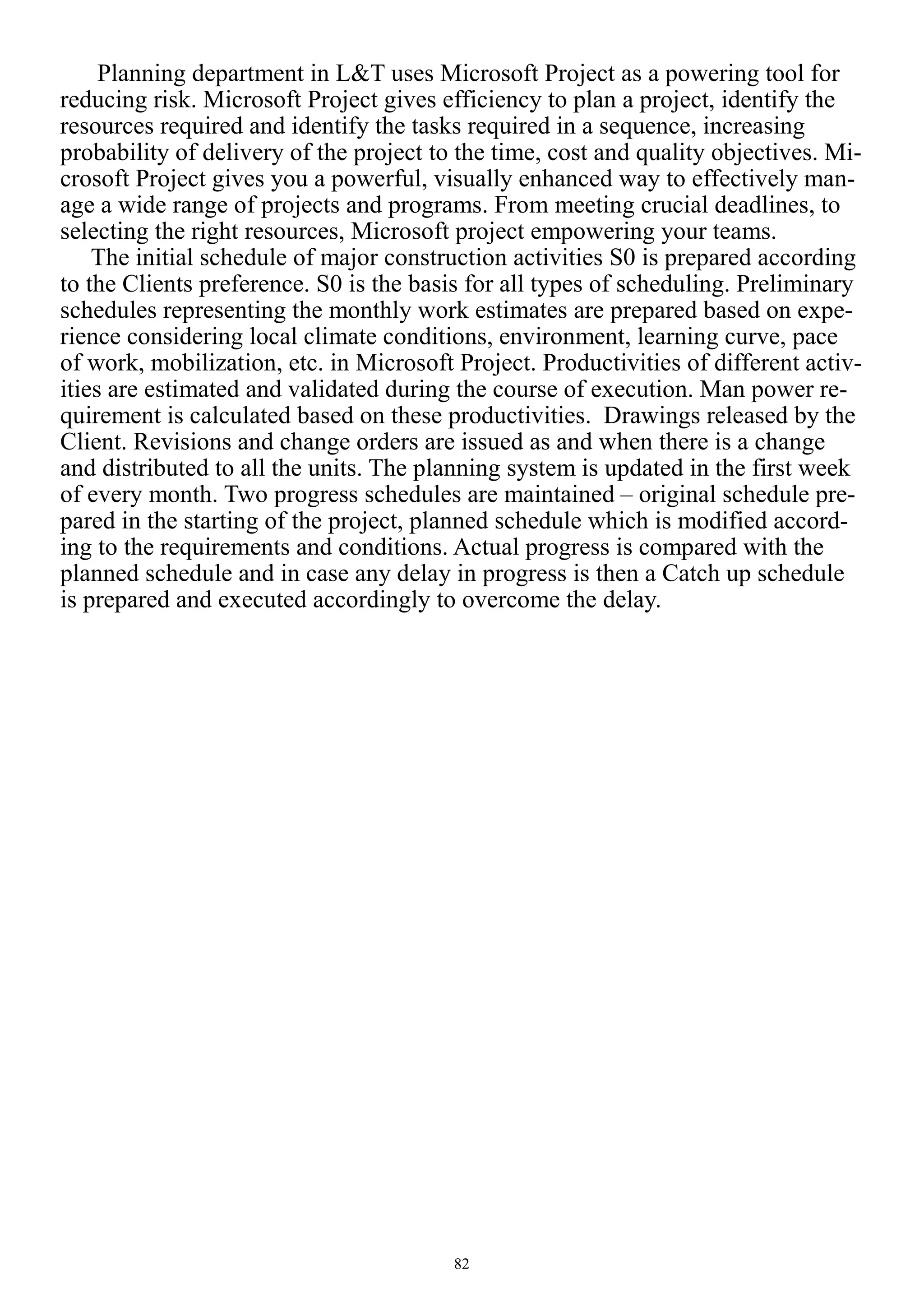 82
Planning department in L&T uses Microsoft Project as a powering tool for
reducing risk. Microsoft Project gives efficiency to plan a project, identify the
resources required and identify the tasks required in a sequence, increasing
probability of delivery of the project to the time, cost and quality objectives. Mi-
crosoft Project gives you a powerful, visually enhanced way to effectively man-
age a wide range of projects and programs. From meeting crucial deadlines, to
selecting the right resources, Microsoft project empowering your teams.
The initial schedule of major construction activities S0 is prepared according
to the Clients preference. S0 is the basis for all types of scheduling. Preliminary
schedules representing the monthly work estimates are prepared based on expe-
rience considering local climate conditions, environment, learning curve, pace
of work, mobilization, etc. in Microsoft Project. Productivities of different activ-
ities are estimated and validated during the course of execution. Man power re-
quirement is calculated based on these productivities. Drawings released by the
Client. Revisions and change orders are issued as and when there is a change
and distributed to all the units. The planning system is updated in the first week
of every month. Two progress schedules are maintained – original schedule pre-
pared in the starting of the project, planned schedule which is modified accord-
ing to the requirements and conditions. Actual progress is compared with the
planned schedule and in case any delay in progress is then a Catch up schedule
is prepared and executed accordingly to overcome the delay.
 