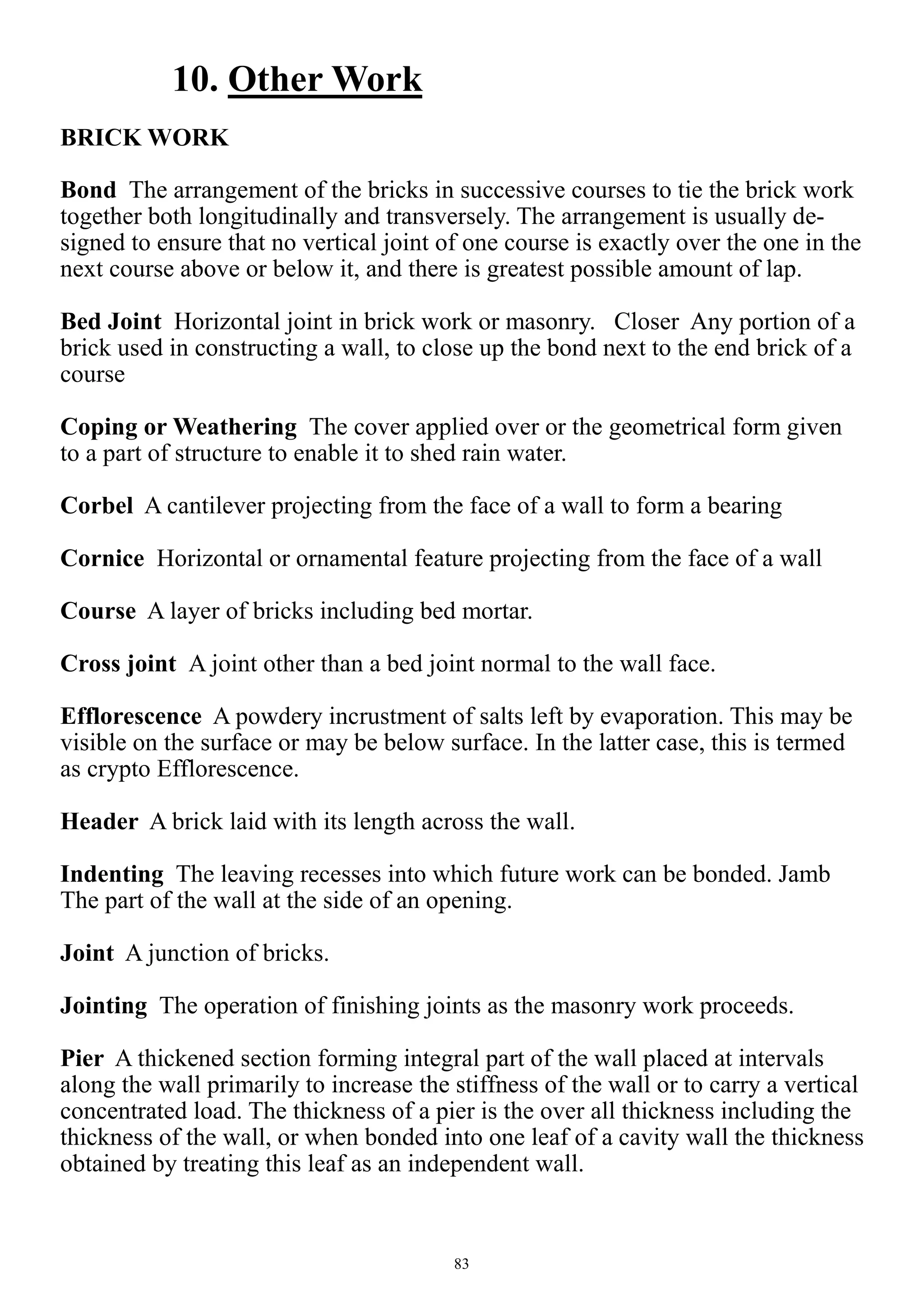 83
10. Other Work
BRICK WORK
Bond The arrangement of the bricks in successive courses to tie the brick work
together both longitudinally and transversely. The arrangement is usually de-
signed to ensure that no vertical joint of one course is exactly over the one in the
next course above or below it, and there is greatest possible amount of lap.
Bed Joint Horizontal joint in brick work or masonry. Closer Any portion of a
brick used in constructing a wall, to close up the bond next to the end brick of a
course
Coping or Weathering The cover applied over or the geometrical form given
to a part of structure to enable it to shed rain water.
Corbel A cantilever projecting from the face of a wall to form a bearing
Cornice Horizontal or ornamental feature projecting from the face of a wall
Course A layer of bricks including bed mortar.
Cross joint A joint other than a bed joint normal to the wall face.
Efflorescence A powdery incrustment of salts left by evaporation. This may be
visible on the surface or may be below surface. In the latter case, this is termed
as crypto Efflorescence.
Header A brick laid with its length across the wall.
Indenting The leaving recesses into which future work can be bonded. Jamb
The part of the wall at the side of an opening.
Joint A junction of bricks.
Jointing The operation of finishing joints as the masonry work proceeds.
Pier A thickened section forming integral part of the wall placed at intervals
along the wall primarily to increase the stiffness of the wall or to carry a vertical
concentrated load. The thickness of a pier is the over all thickness including the
thickness of the wall, or when bonded into one leaf of a cavity wall the thickness
obtained by treating this leaf as an independent wall.
 