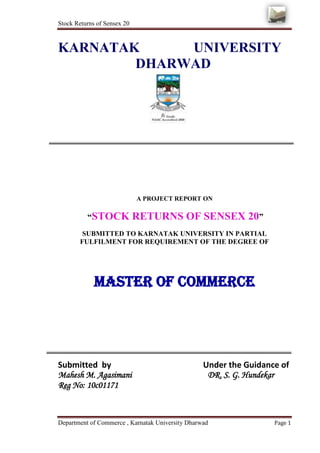 Stock Returns of Sensex 20



KARNATAK     UNIVERSITY
        DHARWAD




                             A PROJECT REPORT ON

          “STOCK             RETURNS OF SENSEX 20”
        SUBMITTED TO KARNATAK UNIVERSITY IN PARTIAL
       FULFILMENT FOR REQUIREMENT OF THE DEGREE OF




             MASTER OF COMMERCE




Submitted by                                      Under the Guidance of
Mahesh M. Agasimani                                DR. S. G. Hundekar
Reg No: 10c01171



Department of Commerce , Karnatak University Dharwad               Page 1
 