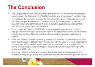 The Conclusion
•   The Unique Home items limited a major distributor of SHARP electronics company
    stands to gain the following from “the Do you think you know soccer”, initiative thus;
•   This will help the company to enjoy the full registered patent right and franchise of
    the “you think you know soccer?” initiative as the right is registered under the
    Nigerian copy rights commission (N.C.C) to avoid its duplication and unwanted
    piracy from other company and individual.
•   This concept will help the SHARP electronics brands to gain wide acceptance
    through the constant and steady awareness of their products by their advertisement
    through this medium. This will help them to control the market of electronics in
    Nigeria.
•   It will also help to increase the steady income and turnover of the company as they
    stand the chances of getting steady income through the daily or weekly subscription
    from member of the football lovers from their scores predictions in every match
    during premier league, Spanish league, Italian and Nigerian league through SMS
    which cost N100 only.
•   Also it will help the company to promote its ultimate goal which is creativity and
    sincerity as they will go a long way to rekindle the creative nature of game of soccer.



                                                                                              10
 